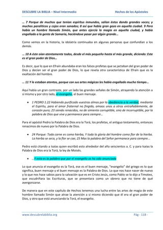 DESCUBRE LA BIBLIA – Nivel Intermedio

Hechos de los Apóstoles

… 7 Porque de muchos que tenían espíritus inmundos, salían éstos dando grandes voces; y
muchos paralíticos y cojos eran sanados; 8 así que había gran gozo en aquella ciudad. 9 Pero
había un hombre llamado Simón, que antes ejercía la magia en aquella ciudad, y había
engañado a la gente de Samaria, haciéndose pasar por algún grande…
Como vemos en la historia, la idolatría continuaba en algunas personas que confundían a los
demás.
… 10 A éste oían atentamente todos, desde el más pequeño hasta el más grande, diciendo: Este
es el gran poder de Dios…
Es decir, que lo que en Efraín abundaba eran los falsos profetas que se jactaban del gran poder de
Dios y decían ser el gran poder de Dios, lo que revela otra característica de Efraín que es la
exaltación del hombre.
… 11 Y le estaban atentos, porque con sus artes mágicas les había engañado mucho tiempo…
Aquí había un gran contraste, por un lado las grandes señales de Simón, atrayendo la atención a
sí mismo y por otro lado, el evangelio, el buen mensaje.
1 PEDRO 1.22 Habiendo purificado vuestras almas por la obediencia a la verdad, mediante
el Espíritu, para el amor fraternal no fingido, amaos unos a otros entrañablemente, de
corazón puro; 23 siendo renacidos, no de simiente corruptible, sino de incorruptible, por la
palabra de Dios que vive y permanece para siempre…
Para el apóstol Pedro la Palabra de Dios era la Torá, los profetas, el antiguo testamento, entonces
renacimos de nuevo por la Palabra de Dios.
24 Porque: Toda carne es como hierba, Y toda la gloria del hombre como flor de la hierba.
La hierba se seca, y la flor se cae; 25 Mas la palabra del Señor permanece para siempre...
Pedro está citando a Isaías quien escribió esto alrededor del año seiscientos a. C. y para Isaías la
Palabra de Dios era la Torá, la ley de Moisés.
…Y esta es la palabra que por el evangelio os ha sido anunciada
Lo que anuncia el evangelio es la Torá, ese es el buen mensaje, “evangelio” del griego es lo que
significa, buen mensaje y el buen mensaje es la Palabra de Dios. Lo que nos hace nacer de nuevo
y lo que nos hace sabios para la salvación que es en Cristo Jesús, como Pablo se lo dijo a Timoteo,
que escudriñara las Escrituras, que se presentara como un obrero que no tiene de qué
avergonzarse.
De manera que en este capítulo de Hechos tenemos una lucha entre las artes de magia de este
hombre llamado Simón que atrae la atención a sí mismo diciendo que él era el gran poder de
Dios, y otro que está anunciando la Torá, el evangelio.

www.descubrelabiblia.org

Pág - 118 -

 