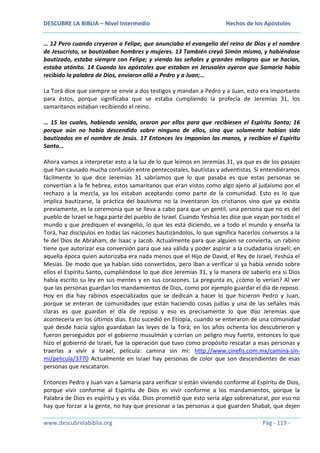 DESCUBRE LA BIBLIA – Nivel Intermedio

Hechos de los Apóstoles

… 12 Pero cuando creyeron a Felipe, que anunciaba el evangelio del reino de Dios y el nombre
de Jesucristo, se bautizaban hombres y mujeres. 13 También creyó Simón mismo, y habiéndose
bautizado, estaba siempre con Felipe; y viendo las señales y grandes milagros que se hacían,
estaba atónito. 14 Cuando los apóstoles que estaban en Jerusalén oyeron que Samaria había
recibido la palabra de Dios, enviaron allá a Pedro y a Juan;…
La Torá dice que siempre se envíe a dos testigos y mandan a Pedro y a Juan, esto era importante
para éstos, porque significaba que se estaba cumpliendo la profecía de Jeremías 31, los
samaritanos estaban recibiendo el reino.
… 15 los cuales, habiendo venido, oraron por ellos para que recibiesen el Espíritu Santo; 16
porque aún no había descendido sobre ninguno de ellos, sino que solamente habían sido
bautizados en el nombre de Jesús. 17 Entonces les imponían las manos, y recibían el Espíritu
Santo…
Ahora vamos a interpretar esto a la luz de lo que leímos en Jeremías 31, ya que es de los pasajes
que han causado mucha confusión entre pentecostales, bautistas y adventistas. Si entendiéramos
fácilmente lo que dice Jeremías 31 sabríamos que lo que pasaba es que estas personas se
convertían a la fe hebrea, estos samaritanos que eran vistos como algo ajeno al judaísmo por el
rechazo a la mezcla, ya los estaban aceptando como parte de la comunidad. Esto es lo que
implica bautizarse, la práctica del bautismo no la inventaron los cristianos sino que ya existía
previamente, es la ceremonia que se lleva a cabo para que un gentil, una persona que no es del
pueblo de Israel se haga parte del pueblo de Israel. Cuando Yeshúa les dice que vayan por todo el
mundo y que prediquen el evangelio, lo que les está diciendo, ve a todo el mundo y enseña la
Torá, haz discípulos en todas las naciones bautizándolos, lo que significa hacerlos conversos a la
fe del Dios de Abraham, de Isaac y Jacob. Actualmente para que alguien se convierta, un rabino
tiene que autorizar esa conversión para que sea válida y poder aspirar a la ciudadanía israelí; en
aquella época quien autorizaba era nada menos que el Hijo de David, el Rey de Israel, Yeshúa el
Mesías. De modo que ya habían sido convertidos, pero iban a verificar si ya había venido sobre
ellos el Espíritu Santo, cumpliéndose lo que dice Jeremías 31, y la manera de saberlo era si Dios
había escrito su ley en sus mentes y en sus corazones. La pregunta es, ¿cómo lo verían? Al ver
que las personas guardan los mandamientos de Dios, como por ejemplo guardar el día de reposo.
Hoy en día hay rabinos especializados que se dedican a hacer lo que hicieron Pedro y Juan,
porque se enteran de comunidades que están haciendo cosas judías y una de las señales más
claras es que guardan el día de reposo y eso es precisamente lo que dijo Jeremías que
acontecería en los últimos días. Esto sucedió en Etiopía, cuando se enteraron de una comunidad
que desde hacía siglos guardaban las leyes de la Torá; en los años ochenta los descubrieron y
fueron perseguidos por el gobierno musulmán y corrían un peligro muy fuerte, entonces lo que
hizo el gobierno de Israel, fue la operación que tuvo como propósito rescatar a esas personas y
traerlas a vivir a Israel, película: camina sin mí: http://www.cinefis.com.mx/camina-sinmi/pelicula/3770 Actualmente en Israel hay personas de color que son descendientes de esas
personas que rescataron.
Entonces Pedro y Juan van a Samaria para verificar si están viviendo conforme al Espíritu de Dios,
porque vivir conforme al Espíritu de Dios es vivir conforme a los mandamientos, porque la
Palabra de Dios es espíritu y es vida. Dios prometió que esto sería algo sobrenatural, por eso no
hay que forzar a la gente, no hay que presionar a las personas a que guarden Shabat, que dejen
www.descubrelabiblia.org

Pág - 119 -

 