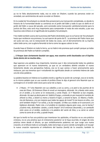 DESCUBRE LA BIBLIA – Nivel Intermedio

Hechos de los Apóstoles

ya no te falta absolutamente nada, eso es estar en Shalom; cuando las personas están en
ansiedad, con sentimientos de vacío no están en Shalom.
En la ciudad de Yerushalayim es donde Dios presenciará una transacción completada, es donde la
historia de la humanidad desde su comienzo en el jardín del Edén y todo lo que se dañó en el
jardín del Edén a causa del pecado, será concluido como transacción satisfactoriamente para la
justicia de Dios; esto será muy importante para comprender el resto de este estudio, y por eso
hacemos este énfasis en el significado de la palabra Yerushalayim.
Y les habló también acerca de la promesa del Padre diciéndoles que no se fueran de Yerushalayim
hasta que recibieran esa promesa, la cual oyeron de parte de Él. La promesa del Padre tiene que
ver justo con eso, con la restauración de todas las cosas, con el derramamiento de su Espíritu
sobre toda carne, con su gloria llenando la tierra como las aguas cubren la mar.
Cuando haya el Shalom en toda la tierra, ya no habrá más promesa qué cumplir porque ya todas
las promesas del Padre se habrán cumplido.
… 5 Porque Juan ciertamente bautizó con agua, mas vosotros seréis bautizados con el Espíritu
Santo dentro de no muchos días…
Aquí aparece una palabra muy importante, tenemos que ir des-romanizando todas las palabras
que aparecen en el nuevo testamento, ya que es un verdadero deleite estudiar el nuevo
testamento desde una perspectiva hebrea, eso es lo que vamos a hacer precisamente para
restaurar, por eso tenemos que ir estudiando los significados desde un contexto hebreo de cada
una de estas palabras.
La palabra bautizo en hebreo es la palabra tevilá y significa la acción de sumergir, eso es la tevilá;
es la misma palabra que se usa cuando el profeta Eliseo le dijo al general sirio Naamán que se
sumergiera en el Jordán siete veces para sanar de su lepra;
2 Reyes.- 9 Y vino Naamán con sus caballos y con su carro, y se paró a las puertas de la
casa de Eliseo. 10 Entonces Eliseo le envió un mensajero, diciendo: Ve y lávate siete veces
en el Jordán, y tu carne se te restaurará, y serás limpio. 11 Y Naamán se fue enojado,
diciendo: He aquí yo decía para mí: Saldrá él luego, y estando en pie invocará el nombre de
Jehová su Dios, y alzará su mano y tocará el lugar, y sanará la lepra. 12 Abana y Farfar,
ríos de Damasco, ¿no son mejores que todas las aguas de Israel? Si me lavare en ellos, ¿no
seré también limpio? Y se volvió, y se fue enojado. 13 Mas sus criados se le acercaron y le
hablaron diciendo: Padre mío, si el profeta te mandara alguna gran cosa, ¿no la harías?
¿Cuánto más, diciéndote: Lávate, y serás limpio? 14 El entonces descendió, y se zambulló
siete veces en el Jordán, conforme a la palabra del varón de Dios; y su carne se volvió
como la carne de un niño, y quedó limpio.
Así que la tevilá no fue una práctica que inventaran los apóstoles, el bautizo no es una práctica
cristiana, no es una práctica que al cristianismo posterior se le haya ocurrido; el origen de esta
práctica viene desde el diluvio, ya que simbólicamente podemos ver que surge una nueva
creación, en el diluvio todo es sumergido, todo viene bajo un juicio siendo sumergido y al resurgir
la nueva creación representa el simbolismo del bautizo (tevilá) de la creación; también lo
www.descubrelabiblia.org

Pág - 12 -

 