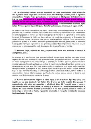 DESCUBRE LA BIBLIA – Nivel Intermedio

Hechos de los Apóstoles

… 29 Y el Espíritu dijo a Felipe: Acércate y júntate a ese carro. 30 Acudiendo Felipe, le oyó que
leía al profeta Isaías, y dijo: Pero ¿entiendes lo que lees? 31 El dijo: ¿Y cómo podré, si alguno no
me enseñare? Y rogó a Felipe que subiese y se sentara con él. 32 El pasaje de la Escritura que
leía era este: Como oveja a la muerte fue llevado; Y como cordero mudo delante del que lo
trasquila, Así no abrió su boca. 33 En su humillación no se le hizo justicia; Mas su generación,
¿quién la contará? Porque fue quitada de la tierra su vida. 34 Respondiendo el eunuco, dijo a
Felipe: Te ruego que me digas: ¿de quién dice el profeta esto; de sí mismo, o de algún otro?...
La pregunta del Eunuco se debía a que había comentarios en aquella época que decían que el
profeta Isaías se refería a él mismo. Inclusive en la actualidad hay comentaristas que refieren eso,
sin embargo podemos afirmar que no es Isaías porque él mismo en el capítulo 6 se afirma como
inmundo de labios por la visión que tuvo. Así que no encaja su persona en la descripción del
siervo sufriente porque claramente dice que no hubo engaño en su boca. Otros comentaristas
judíos dicen que no es el profeta Isaías sino que es el pueblo de Israel, pero ¿cómo el pueblo de
Israel puede morir por expiación de sus propios pecados? Eso simplemente no puede ser, de
manera que el único que califica en la descripción del siervo sufriente es Yeshúa.
… 35 Entonces Felipe, abriendo su boca, y comenzando desde esta escritura, le anunció el
evangelio de Jesús…
De acuerdo a lo que leemos, dice que partiendo de esa escritura, significa que seguramente
llegaron a Isaías 56 y entonces le tuvo que haber dicho que ya podía entrar a su templo a pesar
de haber transgredido la ley. Dios entregó la ofrenda por nuestros pecados, Yeshúa murió en
nuestro lugar, es el rescate y el que nos purifica de nuestra inmundicia, Él abrió un camino nuevo
para podernos acercar a un Dios justo y santo, antes no podíamos, pero ahora podemos volver.
Enseguida vemos que llegaron al agua, lo que significa que el agua nos purifica porque antes de
bajar al agua llevamos muerte y al salir del agua somos una nueva criatura, somos parte de la
resurrección y hemos sido limpiados y purificados. Lo curioso es que van en el desierto y de
repente en el desierto ven un manantial de agua.
… 36 Y yendo por el camino, llegaron a cierta agua, y dijo el eunuco: Aquí hay agua; ¿qué
impide que yo sea bautizado? 37 Felipe dijo: Si crees de todo corazón, bien puedes. Y
respondiendo, dijo: Creo que Jesucristo es el Hijo de Dios. 38 Y mandó parar el carro; y
descendieron ambos al agua, Felipe y el eunuco, y le bautizó. 39 Cuando subieron del agua, el
Espíritu del Señor arrebató a Felipe; y el eunuco no le vio más, y siguió gozoso su camino. 40
Pero Felipe se encontró en Azoto; y pasando, anunciaba el evangelio en todas las ciudades,
hasta que llegó a Cesarea.

www.descubrelabiblia.org

Pág - 122 -

 