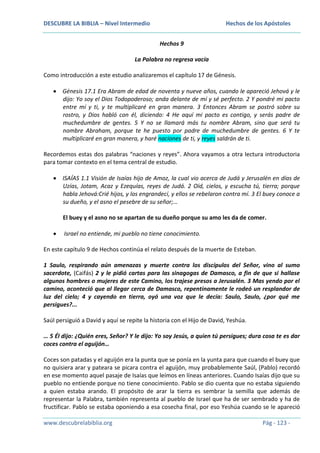 DESCUBRE LA BIBLIA – Nivel Intermedio

Hechos de los Apóstoles
Hechos 9

La Palabra no regresa vacía
Como introducción a este estudio analizaremos el capítulo 17 de Génesis.
Génesis 17.1 Era Abram de edad de noventa y nueve años, cuando le apareció Jehová y le
dijo: Yo soy el Dios Todopoderoso; anda delante de mí y sé perfecto. 2 Y pondré mi pacto
entre mí y ti, y te multiplicaré en gran manera. 3 Entonces Abram se postró sobre su
rostro, y Dios habló con él, diciendo: 4 He aquí mi pacto es contigo, y serás padre de
muchedumbre de gentes. 5 Y no se llamará más tu nombre Abram, sino que será tu
nombre Abraham, porque te he puesto por padre de muchedumbre de gentes. 6 Y te
multiplicaré en gran manera, y haré naciones de ti, y reyes saldrán de ti.
Recordemos estas dos palabras “naciones y reyes”. Ahora vayamos a otra lectura introductoria
para tomar contexto en el tema central de estudio.
ISAÍAS 1.1 Visión de Isaías hijo de Amoz, la cual vio acerca de Judá y Jerusalén en días de
Uzías, Jotam, Acaz y Ezequías, reyes de Judá. 2 Oíd, cielos, y escucha tú, tierra; porque
habla Jehová:Crié hijos, y los engrandecí, y ellos se rebelaron contra mí. 3 El buey conoce a
su dueño, y el asno el pesebre de su señor;…
El buey y el asno no se apartan de su dueño porque su amo les da de comer.
Israel no entiende, mi pueblo no tiene conocimiento.
En este capítulo 9 de Hechos continúa el relato después de la muerte de Esteban.
1 Saulo, respirando aún amenazas y muerte contra los discípulos del Señor, vino al sumo
sacerdote, (Caifás) 2 y le pidió cartas para las sinagogas de Damasco, a fin de que si hallase
algunos hombres o mujeres de este Camino, los trajese presos a Jerusalén. 3 Mas yendo por el
camino, aconteció que al llegar cerca de Damasco, repentinamente le rodeó un resplandor de
luz del cielo; 4 y cayendo en tierra, oyó una voz que le decía: Saulo, Saulo, ¿por qué me
persigues?...
Saúl persiguió a David y aquí se repite la historia con el Hijo de David, Yeshúa.
… 5 Él dijo: ¿Quién eres, Señor? Y le dijo: Yo soy Jesús, a quien tú persigues; dura cosa te es dar
coces contra el aguijón…
Coces son patadas y el aguijón era la punta que se ponía en la yunta para que cuando el buey que
no quisiera arar y pateara se picara contra el aguijón, muy probablemente Saúl, (Pablo) recordó
en ese momento aquel pasaje de Isaías que leímos en líneas anteriores. Cuando Isaías dijo que su
pueblo no entiende porque no tiene conocimiento. Pablo se dio cuenta que no estaba siguiendo
a quien estaba arando. El propósito de arar la tierra es sembrar la semilla que además de
representar la Palabra, también representa al pueblo de Israel que ha de ser sembrado y ha de
fructificar. Pablo se estaba oponiendo a esa cosecha final, por eso Yeshúa cuando se le apareció
www.descubrelabiblia.org

Pág - 123 -

 