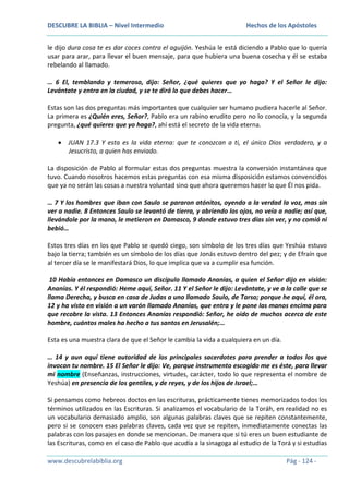 DESCUBRE LA BIBLIA – Nivel Intermedio

Hechos de los Apóstoles

le dijo dura cosa te es dar coces contra el aguijón. Yeshúa le está diciendo a Pablo que lo quería
usar para arar, para llevar el buen mensaje, para que hubiera una buena cosecha y él se estaba
rebelando al llamado.
… 6 El, temblando y temeroso, dijo: Señor, ¿qué quieres que yo haga? Y el Señor le dijo:
Levántate y entra en la ciudad, y se te dirá lo que debes hacer…
Estas son las dos preguntas más importantes que cualquier ser humano pudiera hacerle al Señor.
La primera es ¿Quién eres, Señor?, Pablo era un rabino erudito pero no lo conocía, y la segunda
pregunta, ¿qué quieres que yo haga?, ahí está el secreto de la vida eterna.
JUAN 17.3 Y esta es la vida eterna: que te conozcan a ti, el único Dios verdadero, y a
Jesucristo, a quien has enviado.
La disposición de Pablo al formular estas dos preguntas muestra la conversión instantánea que
tuvo. Cuando nosotros hacemos estas preguntas con esa misma disposición estamos convencidos
que ya no serán las cosas a nuestra voluntad sino que ahora queremos hacer lo que Él nos pida.
… 7 Y los hombres que iban con Saulo se pararon atónitos, oyendo a la verdad la voz, mas sin
ver a nadie. 8 Entonces Saulo se levantó de tierra, y abriendo los ojos, no veía a nadie; así que,
llevándole por la mano, le metieron en Damasco, 9 donde estuvo tres días sin ver, y no comió ni
bebió…
Estos tres días en los que Pablo se quedó ciego, son símbolo de los tres días que Yeshúa estuvo
bajo la tierra; también es un símbolo de los días que Jonás estuvo dentro del pez; y de Efraín que
al tercer día se le manifestará Dios, lo que implica que va a cumplir esa función.
10 Había entonces en Damasco un discípulo llamado Ananías, a quien el Señor dijo en visión:
Ananías. Y él respondió: Heme aquí, Señor. 11 Y el Señor le dijo: Levántate, y ve a la calle que se
llama Derecha, y busca en casa de Judas a uno llamado Saulo, de Tarso; porque he aquí, él ora,
12 y ha visto en visión a un varón llamado Ananías, que entra y le pone las manos encima para
que recobre la vista. 13 Entonces Ananías respondió: Señor, he oído de muchos acerca de este
hombre, cuántos males ha hecho a tus santos en Jerusalén;…
Esta es una muestra clara de que el Señor le cambia la vida a cualquiera en un día.
… 14 y aun aquí tiene autoridad de los principales sacerdotes para prender a todos los que
invocan tu nombre. 15 El Señor le dijo: Ve, porque instrumento escogido me es éste, para llevar
mi nombre (Enseñanzas, instrucciones, virtudes, carácter, todo lo que representa el nombre de
Yeshúa) en presencia de los gentiles, y de reyes, y de los hijos de Israel;…
Si pensamos como hebreos doctos en las escrituras, prácticamente tienes memorizados todos los
términos utilizados en las Escrituras. Si analizamos el vocabulario de la Toráh, en realidad no es
un vocabulario demasiado amplio, son algunas palabras claves que se repiten constantemente,
pero si se conocen esas palabras claves, cada vez que se repiten, inmediatamente conectas las
palabras con los pasajes en donde se mencionan. De manera que si tú eres un buen estudiante de
las Escrituras, como en el caso de Pablo que acudía a la sinagoga al estudio de la Torá y si estudias
www.descubrelabiblia.org

Pág - 124 -

 