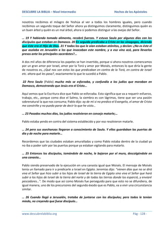 DESCUBRE LA BIBLIA – Nivel Intermedio

Hechos de los Apóstoles

nosotros recibimos el milagro de Yeshúa al ver a todos los hombres iguales, pero cuando
recibimos un segundo toque del Señor ahora ya distinguimos claramente, distinguimos quién es
un buen árbol y quién es un mal árbol, ahora sí podemos distinguir a las ovejas del Señor.
… 19 Y habiendo tomado alimento, recobró fuerzas. Y estuvo Saulo por algunos días con los
discípulos que estaban en Damasco. 20 En seguida predicaba a Cristo en las sinagogas, diciendo
que éste era el Hijo de Dios. 21 Y todos los que le oían estaban atónitos, y decían: ¿No es éste el
que asolaba en Jerusalén a los que invocaban este nombre, y a eso vino acá, para llevarlos
presos ante los principales sacerdotes?...
A dos mil años de diferencia los papeles se han invertido, porque si ahora nosotros comenzamos
por un gran amor por Israel, amor por la Torá y amor por Moisés, entonces lo que diría la gente
de nosotros es, ¿Qué nos son estos los que predicaban en contra de la Torá, en contra de Israel
etc. ahora qué les pasa?, exactamente lo que le sucedió a Pablo.
22 Pero Saulo (Pablo) mucho más se esforzaba, y confundía a los judíos que moraban en
Damasco, demostrando que Jesús era el Cristo…
Aquí vemos que la Escritura dice que Pablo se esforzaba. Esto significa que va a requerir esfuerzo,
trabajo, etc., porque como dice el Salmo, la siembra es con lágrimas, tiene que ser una pasión
sobrenatural la que nos consuma; Pablo dijo: ay de mí si no predico el Evangelio, el amor de Cristo
me constriñe y no puedo parar de decir lo que he visto…
… 23 Pasados muchos días, los judíos resolvieron en consejo matarle;…
Pablo estaba yendo en contra del sistema establecido y por eso resolvieron matarle.
… 24 pero sus asechanzas llegaron a conocimiento de Saulo. Y ellos guardaban las puertas de
día y de noche para matarle…
Recordemos que las ciudades estaban amuralladas y como Pablo estaba dentro de la ciudad ya
no iba a poder salir por las puertas porque ya estaban vigilando para matarlo.
… 25 Entonces los discípulos, tomándole de noche, le bajaron por el muro, descolgándole en
una canasta…
Pablo siendo preservado de la ejecución en una canasta igual que Moisés. El mensaje de Moisés
tenía un llamado para ir a predicarle a Israel en Egipto. Jeremías dijo: “vienen días que no se dirá
viva el Señor que hizo subir a los hijos de Israel de la tierra de Egipto sino viva el Señor que hará
subir a los hijos de Israel de la tierra del norte y de todas las tierras donde los esparció, y enviaré
pescadores…”. De modo que así como Moisés fue perseguido para que esto no se difundiera, de
igual manera, uno de los precursores del segundo éxodo que es Pablo, va a vivir una circunstancia
similar.
… 26 Cuando llegó a Jerusalén, trataba de juntarse con los discípulos; pero todos le tenían
miedo, no creyendo que fuese discípulo…

www.descubrelabiblia.org

Pág - 128 -

 