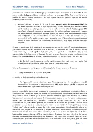 DESCUBRE LA BIBLIA – Nivel Intermedio

Hechos de los Apóstoles

podemos ver en el cruce del Mar Rojo que simbólicamente representa el nacimiento de una
nueva nación; de Egipto salió una nación de esclavos y al pasar por el Mar Rojo se convierte en la
nación del pacto, pueblo escogido. Esto que estaba haciendo Juan el bautista ya estaba
profetizado por Ezequiel;
EZEQUIEL 36.- 22 Por tanto, di a la casa de Israel (Las diez tribus del norte esparcidas): Así
ha dicho Jehová el Señor: No lo hago por vosotros, oh casa de Israel, sino por causa de mi
santo nombre, el cual profanasteis vosotros entre las naciones adonde habéis llegado. 23 Y
santificaré mi grande nombre, profanado entre las naciones, el cual profanasteis vosotros
en medio de ellas; y sabrán las naciones que yo soy Jehová, dice Jehová el Señor, cuando
sea santificado en vosotros delante de sus ojos. 24 Y yo os tomaré de las naciones, y os
recogeré de todas las tierras, y os traeré a vuestro país. 25 Esparciré sobre vosotros agua
limpia, y seréis limpiados de todas vuestras inmundicias; y de todos vuestros ídolos os
limpiaré….
El agua es un símbolo de la palabra, de sus mandamientos con los cuales Él nos limpiaría y eso es
justamente lo que estaba haciendo Juan el bautista, el bautismo de Juan el bautista fue de
arrepentimiento, lo cual significa “volver” ¿volver a qué? A los mandamientos, lo que
representaba simbólicamente el bautizo de Juan era que la gente estaba manifestando su
disposición de volver al pacto, volver a los mandamientos, a la instrucción de Dios, a su ley.
… 26 Os daré corazón nuevo, y pondré espíritu nuevo dentro de vosotros; y quitaré de
vuestra carne el corazón de piedra, y os daré un corazón de carne…
Éste es el nuevo pacto, escrito ya no en tablas de piedra sino en corazones de carne.
27 Y pondré dentro de vosotros mi Espíritu,…
El Espíritu es dado a aquellos que le obedecen;
y haré que andéis en mis estatutos, y guardéis mis preceptos, y los pongáis por obra. 28
Habitaréis en la tierra que di a vuestros padres, (Abraham, Isaac y Jacob)… y vosotros me
seréis por pueblo, y yo seré a vosotros por Dios…
Así que esta práctica de sumergir en agua a la persona es una práctica que aún se continúa en el
judaísmo como símbolo de nuevo nacimiento y conversión de un gentil para pasar a formar parte
del pueblo de Israel, es decir, que el bautizo en sí eso es lo que representa, dejar de ser gentil de
las naciones y formar parte del pueblo de Israel, es decir, que no te conviertes en un bautista, un
pentecostés, un presbiteriano, metodista, testigo de Jehová, adventista, etc. etc., no te
conviertes en eso, el bautismo genuino del cual habla la escritura, del que habla Ezequiel y que
practicaron los apóstoles es un bautizo que te incorpora a la nación de Israel, por lo que cuando
Yeshúa envió a los apóstoles a hacer discípulos entre las naciones, literalmente les dice a sus
discípulos que vayan a las naciones y hagan discípulos bautizándolos y sumergiéndolos,
literalmente les está mandando hacer conversos, a fin de ser hechos miembros de Israel, jamás
les mandó a hacer cristianos, católicos o protestantes de ningún tipo, sino miembros del pueblo
de Israel, por esa razón el movimiento fue perseguido por Roma años más tarde, porque a Roma
no le convenía que este movimiento creciera, no le convenía tener más judíos, por eso como
www.descubrelabiblia.org

Pág - 13 -

 