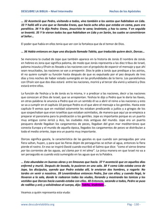 DESCUBRE LA BIBLIA – Nivel Intermedio

Hechos de los Apóstoles

… 32 Aconteció que Pedro, visitando a todos, vino también a los santos que habitaban en Lida.
33 Y halló allí a uno que se llamaba Eneas, que hacía ocho años que estaba en cama, pues era
paralítico. 34 Y le dijo Pedro: Eneas, Jesucristo te sana; levántate, y haz tu cama. Y en seguida
se levantó. 35 Y le vieron todos los que habitaban en Lida y en Sarón, los cuales se convirtieron
al Señor…
El poder que había en ellos tenía que ver con la fortaleza que da el temor de Dios.
… 36 Había entonces en Jope una discípula llamada Tabita, que traducido quiere decir, Dorcas…
Se menciona la ciudad de Jope que también aparece en la historia de Jonás El nombre de Jonás
en hebreo es Jona que significa paloma, de modo que Jonás representa a las diez tribus de Israel,
paloma incauta y Efraín es llevado a las naciones con el propósito de esparcir el mensaje y que ahí
sean resucitados, las naciones se van a arrepentir. Dios le pide a Jonás que predique a los asirios,
él no quiere cumplir su función hasta después de que es expulsado por el pez después de tres
días y tres noches de haber estado sumergido en las profundidades de la tierra. Los paralelismos
con Efraín son que dos días estará entre las naciones, morirá y al tercer día vivirá y volverá y Dios
estará entre ellos.
La función de Yeshúa y la de Jonás es la misma, ir a predicar a las naciones, decir a las naciones
que conozcan al Dios de Israel, que se arrepientan. Yeshúa le dijo a Pedro que le daría las llaves,
en otras palabras le anuncia a Pedro que en un sentido él va a abrir el reino a las naciones y esto
se va a cumplir en el capítulo 10 porque Pedro es el que abre el mensaje a los gentiles. Hasta este
capítulo 9 vemos que en realidad solamente les estaban predicando a judíos y a griegos de los
que sospechaban que eran israelitas que estaban asimilados, de manera que aquí ya se empieza a
preparar el panorama para la predicación a los gentiles. Jope es importante porque es un puerto
muy antiguo como Jericó y Aco, las ciudades más antiguas del mundo. Jope era un puerto
pesquero donde llegaban los cargamentos de peces, llegaban del gran mar mediterráneo que
conecta Europa y el mundo de aquella época, llegados los cargamentos de peces se distribuían a
todo el medio oriente, Jope era un puerto muy importante.
Dorcas significa gacela, la característica de las gacelas es que cuando son perseguidas por una
fiera saltan, huyen, y para que las fieras dejen de perseguirlas se echan al agua, entonces la fiera
pierde el rastro. En eso se inspiró David cuando escribió el Salmo que dice: “como el siervo brama
por las corrientes de las aguas, así clama por ti mi alma”. La única manera en que Israel no va a
ser perseguido es cuando está sumergido en las aguas que es la Palabra.
… Esta abundaba en buenas obras y en limosnas que hacía. 37 Y aconteció que en aquellos días
enfermó y murió. Después de lavada, la pusieron en una sala. 38 Y como Lida estaba cerca de
Jope, los discípulos, oyendo que Pedro estaba allí, le enviaron dos hombres, a rogarle: No
tardes en venir a nosotros. 39 Levantándose entonces Pedro, fue con ellos; y cuando llegó, le
llevaron a la sala, donde le rodearon todas las viudas, llorando y mostrando las túnicas y los
vestidos que Dorcas hacía cuando estaba con ellas. 40 Entonces, sacando a todos, Pedro se puso
de rodillas y oró; y volviéndose al cuerpo, dijo: Tabita, levántate…
Veamos a quién representa esta viuda:

www.descubrelabiblia.org

Pág - 130 -

 