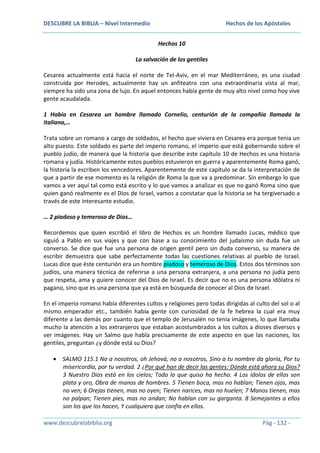 DESCUBRE LA BIBLIA – Nivel Intermedio

Hechos de los Apóstoles
Hechos 10

La salvación de los gentiles
Cesarea actualmente está hacia el norte de Tel-Aviv, en el mar Mediterráneo, es una ciudad
construida por Herodes, actualmente hay un anfiteatro con una extraordinaria vista al mar,
siempre ha sido una zona de lujo. En aquel entonces había gente de muy alto nivel como hoy vive
gente acaudalada.
1 Había en Cesarea un hombre llamado Cornelio, centurión de la compañía llamada la
italiana,…
Trata sobre un romano a cargo de soldados, el hecho que viviera en Cesarea era porque tenía un
alto puesto. Este soldado es parte del imperio romano, el imperio que está gobernando sobre el
pueblo judío, de manera que la historia que describe este capítulo 10 de Hechos es una historia
romana y judía. Históricamente estos pueblos estuvieron en guerra y aparentemente Roma ganó,
la historia la escriben los vencedores. Aparentemente de este capítulo se da la interpretación de
que a partir de ese momento es la religión de Roma la que va a predominar. Sin embargo lo que
vamos a ver aquí tal como está escrito y lo que vamos a analizar es que no ganó Roma sino que
quien ganó realmente es el Dios de Israel, vamos a constatar que la historia se ha tergiversado a
través de este interesante estudio.
… 2 piadoso y temeroso de Dios…
Recordemos que quien escribió el libro de Hechos es un hombre llamado Lucas, médico que
siguió a Pablo en sus viajes y que con base a su conocimiento del judaísmo sin duda fue un
converso. Se dice que fue una persona de origen gentil pero sin duda converso, su manera de
escribir demuestra que sabe perfectamente todas las cuestiones relativas al pueblo de Israel.
Lucas dice que éste centurión era un hombre piadoso y temeroso de Dios. Estos dos términos son
judíos, una manera técnica de referirse a una persona extranjera, a una persona no judía pero
que respeta, ama y quiere conocer del Dios de Israel. Es decir que no es una persona idólatra ni
pagano, sino que es una persona que ya está en búsqueda de conocer al Dios de Israel.
En el imperio romano había diferentes cultos y religiones pero todas dirigidas al culto del sol o al
mismo emperador etc., también había gente con curiosidad de la fe hebrea la cual era muy
diferente a las demás por cuanto que el templo de Jerusalén no tenía imágenes, lo que llamaba
mucho la atención a los extranjeros que estaban acostumbrados a los cultos a dioses diversos y
ver imágenes. Hay un Salmo que habla precisamente de este aspecto en que las naciones, los
gentiles, preguntan ¿y dónde está su Dios?
SALMO 115.1 No a nosotros, oh Jehová, no a nosotros, Sino a tu nombre da gloria, Por tu
misericordia, por tu verdad. 2 ¿Por qué han de decir las gentes: Dónde está ahora su Dios?
3 Nuestro Dios está en los cielos; Todo lo que quiso ha hecho. 4 Los ídolos de ellos son
plata y oro, Obra de manos de hombres. 5 Tienen boca, mas no hablan; Tienen ojos, mas
no ven; 6 Orejas tienen, mas no oyen; Tienen narices, mas no huelen; 7 Manos tienen, mas
no palpan; Tienen pies, mas no andan; No hablan con su garganta. 8 Semejantes a ellos
son los que los hacen, Y cualquiera que confía en ellos.
www.descubrelabiblia.org

Pág - 132 -

 