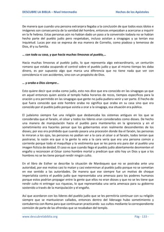 DESCUBRE LA BIBLIA – Nivel Intermedio

Hechos de los Apóstoles

De manera que cuando una persona extranjera llegaba a la conclusión de que todos esos ídolos e
imágenes son consecuencia de la vanidad del hombre, entonces empezaban a acercarse a inquirir
en la fe hebrea. Estas personas aún no habían dado un paso a la conversión todavía no se habían
hecho parte del pueblo judío pero respetaban, incluso asistían a sinagogas y ya tenían esa
inquietud. Lucas por eso se expresa de esa manera de Cornelio, como piadoso y temeroso de
Dios, él y su familia.
… con toda su casa, y que hacía muchas limosnas al pueblo,…
Hacía muchas limosnas al pueblo judío, lo que representa algo extraordinario, un centurión
romano que estaba ocupando el control sobre el pueblo judío y que al mismo tiempo les daba
dinero, es por supuesto algo que marca una diferencia que no tiene nada que ver con
coincidencia ni con accidentes, sino con un propósito de Dios.
… y oraba a Dios siempre…
Esto quiere decir que oraba como judío, esto nos dice que era conocido en las sinagogas ya que
en aquel entonces quien asistía al templo había horarios de rezos, tiempos específicos para la
oración y era permitido en las sinagogas que gente no judía pudiera venir y ser parte. El hecho de
que fuera conocido que este hombre oraba no significa que oraba en su casa sino que era
conocido por el pueblo judío porque asistía a orar a la sinagoga, esa situación era pública.
El judaísmo siempre fue una religión que desbancaba los sistemas antiguos en los que se
consideraba que el faraón, el césar y todos los líderes eran considerados como dioses. De hecho
una manera de manipulación hacia el pueblo para mantenerlos en la ignorancia y en el
sometimiento era hacerles pensar que los gobernantes eran realmente descendientes de los
dioses; por eso era prohibido que cuando pasara una procesión donde iba el faraón, las personas
le miraran a los ojos, las personas no podían ver a la cara al césar o al faraón, todos tenían que
postrarse; la razón era que si la gente lo veía a la cara vería que era una persona común y
corriente porque todo el maquillaje y la vestimenta que se les ponía era para dar al pueblo una
imagen ficticia de deidad. El caso es que cuando llega el pueblo judío abiertamente desmienten el
engaño y reconocen al César como hombre mortal y predican que sólo hay un Dios y que a los
hombres no se les tiene porqué rendir ningún culto.
En el libro de Esther se describe la situación de Mardoqueo que no se postraba ante una
autoridad, por ese motivo casi lo matan y casi exterminan al pueblo judío porque no se sometían
en ese sentido a las autoridades. De manera que ese siempre fue un motivo de choque
imperialista contra el pueblo judío que representaba una amenaza para los poderes humanos
porque estos podrían propagar entre la gente que ellos no eran dioses y que no se les tiene que
rendir culto ni entregar sus riquezas, lo que representaba una seria amenaza para su gobierno
sostenido a través de la manipulación y el engaño.
Así que acordaron con los líderes del pueblo judío que se les permitiría continuar con su religión
siempre que se mantuvieran callados, entonces dentro del liderazgo hubo sometimiento y
contubernio con Roma para que continuaran practicando sus cultos mediante la correspondiente
comisión de parte de las ofrendas que se recababan del templo.
www.descubrelabiblia.org

Pág - 133 -

 