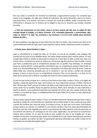 DESCUBRE LA BIBLIA – Nivel Intermedio

Hechos de los Apóstoles

Por esa razón la condición de Cornelio era delicada y seguramente aunque era conocido que
asistía a las sinagogas, era algo que trataba de mantener con cierta discreción, que es lo mismo
que pasa ahora, si tú quieres acercarte a conocer las cosas de la Biblia, tarde o temprano vas a
enfrentarte a choques con el sistema de la religión y esa era la situación que estaba viviendo
Cornelio.
… 3 Este vio claramente en una visión, como a la hora novena del día, que un ángel de Dios
entraba donde él estaba, y le decía: Cornelio. 4 El, mirándole fijamente, y atemorizado, dijo:
¿Qué es, Señor? Y le dijo: Tus oraciones y tus limosnas (Tzaedaká) han subido para memoria
delante de Dios…
En otras palabras, hay algo que tú has hecho que ha sido a tu favor, esto muestra que Dios se da
cuenta absolutamente de todo, que lo que hayamos hecho, tarde o temprano vamos a cosechar.
… 5 Envía, pues, ahora hombres a Jope,…
Jope es actualmente la ciudad de Yafo, en Tel Aviv, es una de las ciudades más antiguas del
mundo que ve hacia el mar Mediterráneo, ahí salían embarcaciones para muchos países. En esta
ciudad Jope (Yafo) es donde se desarrolla el evento en el que Dios le pide a Jonás que vaya a la
nación asiria, el nombre de Jonás en hebreo es (Yoná) que significa paloma. Dios le pidió a Jonás
que fuera a predicarles que se arrepintieran porque era un pueblo muy malvado, sin embargo
Jonás no quería decirle a estos gentiles extranjeros que se arrepintieran porque había leído en
Isaías y en otros profetas que los asirios iban a conquistar a las tribus del norte de Israel. Jonás ya
había leído eso, entonces pensaba que no le convenía ir con los asirios a darles ese mensaje
porque si fuera el caso de que se arrepintieran entonces Dios no los destruía y si Dios no los
destruía los asirios iban a destruir al pueblo de Israel tal como estaba profetizado.
El caso es que Jonás en lugar de ir a Asiria se fue hacia el otro lado, rumbo a Tarsis, a la región de
España y zarpó del puerto de Jope. Esta historia es muy importante porque a Pedro, Yeshúa le
dijo “Shimón Bar Yoná” porque la historia de Pedro está relacionada con la historia de Jonás. Así
como Jonás fue un profeta hacia los gentiles (asirios); Pedro sería llamado en este momento a
abrirle la puerta a una multitud de gentiles que habrían de entrar, por eso cuando Yeshúa le dijo
a Pedro, a ti te daré las llaves, es simbólicamente de lo que Pedro iba a hacer en este capítulo de
nuestro estudio.
Así que Jonás zarpó de Jope rumbo a Tarsis, en sentido totalmente opuesto del que Dios le dijo y
cuando en medio de una tormenta los tripulantes de la embarcación se dan cuenta de que están
a punto de hundirse por causa de Jonás, lo echaron al mar, un gran pez se lo come. Esta historia
aunque parece un cuento, en realidad es una historia verídica; hay tres casos documentados de
personas que han sido tragados por peces y que después de haber abierto al pez las personas se
encuentran ahí dentro, sin embargo en los tres casos registrados, las personas se encontraron
enteras pero muertas. En el caso de Jonás lo que sucedió fue que al ser tragado por el pez,
también murió pero resucitó porque Jonás es un símbolo de lo que Yeshúa haría porque cuando a
Yeshúa le pedían una señal, les dijo “La generación perversa demanda una señal y señal no les
será dada sino la señal del profeta Jonás”.

www.descubrelabiblia.org

Pág - 134 -

 