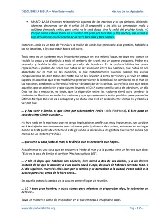 DESCUBRE LA BIBLIA – Nivel Intermedio

Hechos de los Apóstoles

MATEO 12.38 Entonces respondieron algunos de los escribas y de los fariseos, diciendo:
Maestro, deseamos ver de ti señal. 39 El respondió y les dijo: La generación mala y
adúltera demanda señal; pero señal no le será dada, sino la señal del profeta Jonás. 40
Porque como estuvo Jonás en el vientre del gran pez tres días y tres noches, así estará el
Hijo del Hombre en el corazón de la tierra tres días y tres noches.
Entonces Jonás es un tipo de Yeshúa y la misión de Jonás fue predicarle a los gentiles, hablarle a
los no israelitas, a los que están fuera del pacto.
Todo esto es un contexto muy importante porque en ese mismo lugar, en Jope era donde se
recibía la pesca y se distribuía a todo el territorio de Israel, era un puerto pesquero. Pedro era
pescador y Yeshúa le dijo que sería pescador de hombres. En la profecía bíblica los peces
representan al pueblo de Israel que había de ser asimilado entre las naciones, que había de ser
absorbido por el mar de las naciones, lo que históricamente sucedió cuando los asirios
conquistaron a las diez tribus del norte que se las llevaron a otros territorios y al vivir en otros
lugares los israelitas que eran muchísima gente perdieron la identidad, se asimilaron en el mar de
las naciones, perdieron su herencia hebrea y dejaron de ser israelitas. La profecía dice que todos
aquellos que se asimilaron y que siguen llevando el DNA como semilla santa de Abraham, un día
Dios los iba a restaurar, es decir, que la dispersión entre las naciones sirvió para sembrar la
simiente de Abraham en todas las naciones y que aparentemente están perdidas pero que en los
últimos tiempos Dios los va a recuperar y sin duda, eso está en relación con Hechos 10 y vamos a
ver por qué.
… y haz venir a Simón, el que tiene por sobrenombre Pedro (Kefa-Piedrecita). 6 Este posa en
casa de cierto Simón curtidor,…
No hay nada en la escritura que no tenga implicaciones proféticas muy importantes, un curtidor
está trabajando continuamente con cadáveres principalmente de cordero, entonces en un lugar
donde se trata pieles de cordero se está gestando la salvación a los gentiles que fueron salvos por
medio de un cordero (Yeshúa).
… que tiene su casa junto al mar; él te dirá lo que es necesario que hagas…
Actualmente es una casa que se encuentra frente al mar y a la puerta tiene un letrero que dice:
“Ésta es la casa de Simón el curtidor (Hechos capítulo 10)”.
… 7 Ido el ángel que hablaba con Cornelio, éste llamó a dos de sus criados, y a un devoto
soldado de los que le asistían; 8 a los cuales envió a Jope, después de haberles contado todo. 9
Al día siguiente, mientras ellos iban por el camino y se acercaban a la ciudad, Pedro subió a la
azotea para orar, cerca de la hora sexta…
En aquella cultura la azotea de la casa es como el lugar de reunión.
… 10 Y tuvo gran hambre, y quiso comer; pero mientras le preparaban algo, le sobrevino un
éxtasis;…
Tuvo un momento como de inspiración en el que empezó a imaginarse cosas.
www.descubrelabiblia.org

Pág - 135 -

 