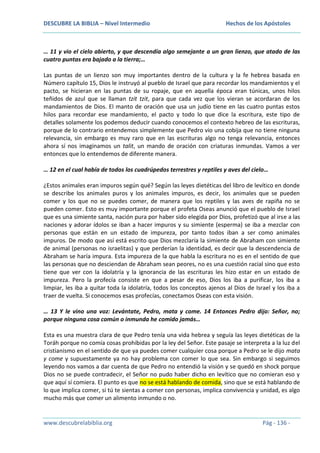 DESCUBRE LA BIBLIA – Nivel Intermedio

Hechos de los Apóstoles

… 11 y vio el cielo abierto, y que descendía algo semejante a un gran lienzo, que atado de las
cuatro puntas era bajado a la tierra;…
Las puntas de un lienzo son muy importantes dentro de la cultura y la fe hebrea basada en
Número capítulo 15, Dios le instruyó al pueblo de Israel que para recordar los mandamientos y el
pacto, se hicieran en las puntas de su ropaje, que en aquella época eran túnicas, unos hilos
teñidos de azul que se llaman tzit tzit, para que cada vez que los vieran se acordaran de los
mandamientos de Dios. El manto de oración que usa un judío tiene en las cuatro puntas estos
hilos para recordar ese mandamiento, el pacto y todo lo que dice la escritura, este tipo de
detalles solamente los podemos deducir cuando conocemos el contexto hebreo de las escrituras,
porque de lo contrario entendemos simplemente que Pedro vio una cobija que no tiene ninguna
relevancia, sin embargo es muy raro que en las escrituras algo no tenga relevancia, entonces
ahora sí nos imaginamos un talit, un mando de oración con criaturas inmundas. Vamos a ver
entonces que lo entendemos de diferente manera.
… 12 en el cual había de todos los cuadrúpedos terrestres y reptiles y aves del cielo…
¿Estos animales eran impuros según qué? Según las leyes dietéticas del libro de levítico en donde
se describe los animales puros y los animales impuros, es decir, los animales que se pueden
comer y los que no se puedes comer, de manera que los reptiles y las aves de rapiña no se
pueden comer. Esto es muy importante porque el profeta Oseas anunció que el pueblo de Israel
que es una simiente santa, nación pura por haber sido elegida por Dios, profetizó que al irse a las
naciones y adorar ídolos se iban a hacer impuros y su simiente (esperma) se iba a mezclar con
personas que están en un estado de impureza, por tanto todos iban a ser como animales
impuros. De modo que así está escrito que Dios mezclaría la simiente de Abraham con simiente
de animal (personas no israelitas) y que perderían la identidad, es decir que la descendencia de
Abraham se haría impura. Esta impureza de la que habla la escritura no es en el sentido de que
las personas que no desciendan de Abraham sean peores, no es una cuestión racial sino que esto
tiene que ver con la idolatría y la ignorancia de las escrituras les hizo estar en un estado de
impureza. Pero la profecía consiste en que a pesar de eso, Dios los iba a purificar, los iba a
limpiar, les iba a quitar toda la idolatría, todos los conceptos ajenos al Dios de Israel y los iba a
traer de vuelta. Si conocemos esas profecías, conectamos Oseas con esta visión.
… 13 Y le vino una voz: Levántate, Pedro, mata y come. 14 Entonces Pedro dijo: Señor, no;
porque ninguna cosa común o inmunda he comido jamás…
Esta es una muestra clara de que Pedro tenía una vida hebrea y seguía las leyes dietéticas de la
Toráh porque no comía cosas prohibidas por la ley del Señor. Este pasaje se interpreta a la luz del
cristianismo en el sentido de que ya puedes comer cualquier cosa porque a Pedro se le dijo mata
y come y supuestamente ya no hay problema con comer lo que sea. Sin embargo si seguimos
leyendo nos vamos a dar cuenta de que Pedro no entendió la visión y se quedó en shock porque
Dios no se puede contradecir, el Señor no pudo haber dicho en levítico que no comieran eso y
que aquí sí comiera. El punto es que no se está hablando de comida, sino que se está hablando de
lo que implica comer, si tú te sientas a comer con personas, implica convivencia y unidad, es algo
mucho más que comer un alimento inmundo o no.

www.descubrelabiblia.org

Pág - 136 -

 