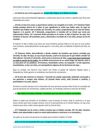 DESCUBRE LA BIBLIA – Nivel Intermedio

Hechos de los Apóstoles

… 15 Volvió la voz a él la segunda vez: Lo que Dios limpió, no lo llames tú común…
¿Será que Dios está limpiando lagartijas y cerdos para que te las comas o significa que Dios está
limpiando otra cosa?
… 16 Esto se hizo tres veces; y aquel lienzo volvió a ser recogido en el cielo. 17 Y mientras Pedro
estaba perplejo dentro de sí sobre lo que significaría la visión que había visto, he aquí los
hombres que habían sido enviados por Cornelio, los cuales, preguntando por la casa de Simón,
llegaron a la puerta. 18 Y llamando, preguntaron si moraba allí un Simón que tenía por
sobrenombre Pedro. 19 Y mientras Pedro pensaba en la visión, le dijo el Espíritu: He aquí, tres
hombres te buscan. 20 Levántate, pues, y desciende y no dudes de ir con ellos, porque yo los he
enviado…
El Espíritu le dijo a Pedro que fuera con esos hombres porque Pedro al ver que no eran judíos
sino romanos, automáticamente no iba querer ir con ellos, pero al hablarle el Espíritu de Dios, no
dudó.
… 21 Entonces Pedro, descendiendo a donde estaban los hombres que fueron enviados por
Cornelio, les dijo: He aquí, yo soy el que buscáis; ¿cuál es la causa por la que habéis venido? 22
Ellos dijeron: Cornelio el centurión, varón justo y temeroso de Dios, y que tiene buen testimonio
en toda la nación de los judíos, ha recibido instrucciones de un santo ángel, de hacerte venir a
su casa para oír tus palabras. 23 Entonces, haciéndoles entrar, los hospedó. Y al día siguiente,
levantándose, se fue con ellos; y le acompañaron algunos de los hermanos de Jope…
Aquí se rompió una barrera muy fuerte con Pedro al grado de haberlos dejado pasar y
hospedarlos, Pedro generó un ambiente muy fuerte de convivencia.
… 24 Al otro día entraron en Cesarea. Y Cornelio los estaba esperando, habiendo convocado a
sus parientes y amigos más íntimos. 25 Cuando Pedro entró, salió Cornelio a recibirle, y
postrándose a sus pies, adoró…
Cornelio se postró porque era la costumbre de esas personas porque ellos tenían el concepto de
que las personas son eminencias, ungidos de Dios, sin embargo veamos la reacción de Pedro.
… 26 Mas Pedro le levantó, diciendo: Levántate, pues yo mismo también soy hombre…

Pedro no dejó que Cornelio se arrodillara y que le besara la mano, todo lo contrario a lo que
ahora vemos que hace el papa romano. Ese es el pensamiento en la mente hebrea, no hay unos
mejores que otros, todos somos iguales ante la vista de Dios.
… 27 Y hablando con él, entró, y halló a muchos que se habían reunido. 28 Y les dijo: Vosotros
sabéis cuán abominable es para un varón judío juntarse o acercarse a un extranjero;…
Un judío no se junta con personas no judías para enseñar la biblia, la Toráh.
… pero a mí me ha mostrado Dios que a ningún hombre llame común o inmundo;…
www.descubrelabiblia.org

Pág - 137 -

 