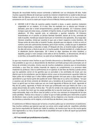 DESCUBRE LA BIBLIA – Nivel Intermedio

Hechos de los Apóstoles

Después de resucitado Yeshúa estuvo comiendo y bebiendo con sus discípulos 40 días. Hubo
muchos supuestos Mesías de Israel que cuando los mataron simplemente se acabó la idea de que
habían sido los Mesías, pero en el caso de Yeshúa, todos lo vieron morir en la cruz y después
convivieron con Él, esa es la razón por la que la fe en el Mesías Yeshúa persistió y persistirá.
HECHOS 5.30 El Dios de nuestros padres levantó a Jesús, a quien vosotros matasteis
colgándole en un madero. 31 A éste, Dios ha exaltado con su diestra por Príncipe y
Salvador, para dar a Israel arrepentimiento y perdón de pecados. 32 Y nosotros somos
testigos suyos de estas cosas, y también el Espíritu Santo, el cual ha dado Dios a los que le
obedecen. 33 Ellos, oyendo esto, se enfurecían y querían matarlos. 34 Entonces
levantándose en el concilio un fariseo llamado Gamaliel, doctor de la ley, venerado de
todo el pueblo, mandó que sacasen fuera por un momento a los apóstoles, 35 y luego dijo:
Varones israelitas, mirad por vosotros lo que vais a hacer respecto a estos hombres. 36
Porque antes de estos días se levantó Teudas, diciendo que era alguien. A éste se unió un
número como de cuatrocientos hombres; pero él fue muerto, y todos los que le obedecían
fueron dispersados y reducidos a nada. 37 Después de éste, se levantó Judas el galileo, en
los días del censo, y llevó en pos de sí a mucho pueblo. Pereció también él, y todos los que
le obedecían fueron dispersados. 38 Y ahora os digo: Apartaos de estos hombres, y
dejadlos; porque si este consejo o esta obra es de los hombres, se desvanecerá; 39 más si
es de Dios, no la podréis destruir; no seáis tal vez hallados luchando contra Dios.
Lo que nos muestran estos hechos es que Cornelio desconocía su identidad y que finalmente lo
más probable es que era un descendiente de Abraham asimilado porque está conectado con el
lienzo de animales inmundos, mismo caso de muchos ciudadanos romanos que se encontraban
asimilados y que Dios los estaba trayendo de regreso en cumplimiento a su promesa dada
mediante las profecías. Esto lo confirmamos en el capítulo 15 del libro de Hechos cuando vemos
que los apóstoles vieron en los gentiles que se acercaban a los asimilados de Israel, por eso
dijeron que no les estorbaran, que les dejaran entrar y que no los presionaran a guardar todas las
leyes judías de la Halajá que ni ellos habían podido guardar sino que poco a poco dejaran que
aprendieran y que fueran parte del pueblo de Israel. Pablo dijo en su carta a los Gálatas: “así que
si vosotros sois de Cristo simiente de Abraham sois y herederos de la promesa”. ¿Qué tiene que
hacer un gentil que no tiene nada que ver con Israel siguiendo al Mesías de Israel, siguiendo al
Rey de los judíos, siguiendo al Pastor de Israel que profetizado está que habría de traer a sus
ovejas descarriadas de vuelta, Yeshúa dijo: “Yo sólo he venido a las ovejas perdidas de la casa de
Israel”, su misión fue morir por las ovejas perdidas de la casa de Israel que es el hijo pródigo, la
oveja extraviada, dejó a las 99 en casa (al judío) y se fue a las naciones en búsqueda de los que
están perdidos. Yeshúa vino a buscar y a salvar lo que se había perdido para retornarles al pacto
de Abraham, Isaac y Jacob, sacarlos de la idolatría, de las religiones y las mezclas y otras cosas de
los hombres y volverlos a la fe original, a la fe del Dios de Abraham, Isaac y Jacob.
El catolicismo en México impuso por la fuerza a muchos judíos que se convirtieran al catolicismo.
Hay muchos católicos que ignoran que por sus venas corre sangre judía de españoles sefardíes
que fueron expulsados de España por Isabel la católica, de manera que hoy en día mucha gente
está regresando a su raíz y no por obra de la casualidad sino por la obra de aquel que prometió
que así sucedería.
… 42 Y nos mandó que predicásemos al pueblo,…
www.descubrelabiblia.org

Pág - 139 -

 