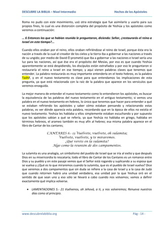 DESCUBRE LA BIBLIA – Nivel Intermedio

Hechos de los Apóstoles

Roma no pudo con este movimiento, usó otra estrategia que fue asimilarlo y usarlo para sus
propios fines, lo cual es una distorsión completa del propósito de Yeshúa y los apóstoles como
veremos a continuación:
… 6 Entonces los que se habían reunido le preguntaron, diciendo: Señor, ¿restaurarás el reino a
Israel en este tiempo?...
Cuando ellos oraban por el reino, ellos oraban refiriéndose al reino de Israel, porque ésta era la
nación a través de la cual el creador de los cielos y la tierra iba a gobernar a las naciones a través
de su ungido; por medio de David Él prometió que iba a gobernar a las naciones e Israel sería una
luz para las naciones, así que ése era el propósito del Mesías, por eso es que cuando Yeshúa
aparentemente se está despidiendo, los discípulos están extrañados y por eso le preguntaron si
restauraría el reino a Israel en ese tiempo; y aquí vienen palabras claves que tenemos que
entender. La palabra restaurarás es muy importante entenderla en el texto hebreo, es la palabra
Tashif, y en el nuevo testamento es clave para que entendamos las implicaciones de esta
pregunta, ya que está relacionada con la raíz de la palabra que aparece en los versículos que
veremos enseguida.
La mejor manera de entender el nuevo testamento como lo entendieron los apóstoles, es buscar
la equivalencia de las palabras del nuevo testamento en el antiguo testamento; si vemos una
palabra en el nuevo testamento en hebreo, lo único que tenemos que hacer para entender a qué
se estaban refiriendo los apóstoles y saber cómo estaban pensando y relacionando estas
palabras, es ver dónde aparecía esta palabra, recordando que en la época de ellos no existía el
nuevo testamento. Yeshúa les hablaba y ellos simplemente estaban escuchando y por supuesto
que los apóstoles sabían a qué se refería, ya que Yeshúa no hablaba en griego, hablaba en
términos hebreos, el arameo también es muy afín al hebreo; esa misma palabra aparece en el
libro de Cantar de los cantares;
CANTARES 6.- 13 Vuélvete, vuélvete, oh sulamita;
Vuélvete, vuélvete, y te miraremos.
¿Qué veréis en la sulamita?
Algo como la reunión de dos campamentos.

La sulamita es una analogía, un simbolismo del pueblo de Israel que se iría al exilio y que después
Dios en su misericordia lo rescataría; todo el libro de Cantar de los Cantares es un romance entre
Dios y su pueblo y en este pasaje vemos que el Señor está rogando y suplicando a su esposa que
se vuelva y ¿Qué es lo que miraremos cuando la sulamita, que es el pueblo de Israel vuelva? Dice
que veremos a dos campamentos que sin duda se refiere a la casa de Israel y a la casa de Judá
que cuando retornen habrá una unidad verdadera, esa unidad por la que Yeshua oró en el
sentido de que sean uno y eso sólo se llevará a cabo cuando nos volvamos; vamos a definir
exactamente qué implica volverse.
LAMENTACIONES 5.- 21 Vuélvenos, oh Jehová, a ti, y nos volveremos; Renueva nuestros
días como al principio.

www.descubrelabiblia.org

Pág - 14 -

 
