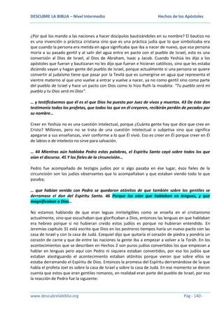 DESCUBRE LA BIBLIA – Nivel Intermedio

Hechos de los Apóstoles

¿Por qué los mando a las naciones a hacer discípulos bautizándoles en su nombre? El bautizo no
es una invención o práctica cristiana sino que es una práctica judía que lo que simbolizaba era
que cuando la persona era metida en agua significaba que iba a nacer de nuevo, que esa persona
moría a su pasado gentil y al salir del agua entra en pacto con el pueblo de Israel, esto es una
conversión al Dios de Israel, al Dios de Abraham, Isaac y Jacob. Cuando Yeshúa les dijo a los
apóstoles que fueran y bautizaran no les dijo que fueran e hicieran católicos, sino que les estaba
diciendo vayan y hagan gente del pueblo de Israel, porque actualmente si una persona se quiere
convertir al judaísmo tiene que pasar por la Tevilá que es sumergirse en agua que representa el
vientre materno al que uno vuelve a entrar y vuelve a nacer, ya no como gentil sino como parte
del pueblo de Israel y hace un pacto con Dios como lo hizo Ruth la moabita: “Tu pueblo será mi
pueblo y tu Dios será mi Dios”.
… y testificásemos que él es el que Dios ha puesto por Juez de vivos y muertos. 43 De éste dan
testimonio todos los profetas, que todos los que en él creyeren, recibirán perdón de pecados por
su nombre…
Creer en Yeshúa no es una cuestión intelectual, porque ¿Cuánta gente hay que dice que cree en
Cristo? Millones, pero no se trata de una cuestión intelectual o subjetiva sino que significa
apegarse a sus enseñanzas, vivir conforme a lo que Él vivió. Eso es creer en Él porque creer en Él
de labios o de intelecto no sirve para salvación.
… 44 Mientras aún hablaba Pedro estas palabras, el Espíritu Santo cayó sobre todos los que
oían el discurso. 45 Y los fieles de la circuncisión…
Pedro fue acompañado de testigos judíos por si algo pasaba en ése lugar, ésos fieles de la
circuncisión son los judíos observantes que lo acompañaban y que estaban viendo todo lo que
pasaba;
… que habían venido con Pedro se quedaron atónitos de que también sobre los gentiles se
derramase el don del Espíritu Santo. 46 Porque los oían que hablaban en lenguas, y que
magnificaban a Dios…
No estamos hablando de que eran leguas ininteligibles como se enseña en el cristianismo
actualmente, sino que escuchaban que glorificaban a Dios, entonces las lenguas en que hablaban
era hebreo porque si no hubieran creído estos judíos es porque no hubieran entendido. En
Jeremías capítulo 31 está escrito que Dios en los postreros tiempos haría un nuevo pacto con las
casa de Israel y con la casa de Judá. Ezequiel dijo que quitaría el corazón de piedra y pondría un
corazón de carne y que de entre las naciones la gente iba a empezar a volver a la Toráh. En los
acontecimientos que se describen en Hechos 2 son puros judíos convertidos los que empiezan a
hablar en lenguas pero aquí con Pedro ni siquiera estaban convertidos, por eso los judíos que
estaban atestiguando el acontecimiento estaban atónitos porque vieron que sobre ellos se
estaba derramando el Espíritu de Dios. Entonces la promesa del Espíritu derramándose de la que
habla el profeta Joel es sobre la casa de Israel y sobre la casa de Judá. En ese momento se dieron
cuenta que estos que eran gentiles romanos, en realidad eran parte del pueblo de Israel, por eso
la reacción de Pedro fue la siguiente:

www.descubrelabiblia.org

Pág - 140 -

 