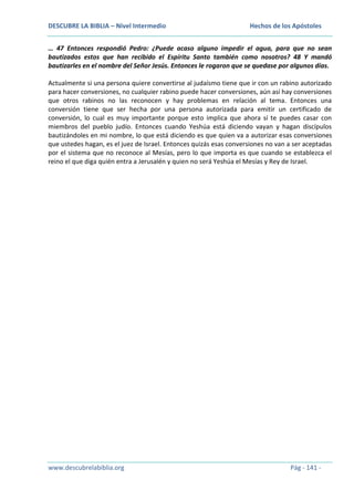 DESCUBRE LA BIBLIA – Nivel Intermedio

Hechos de los Apóstoles

… 47 Entonces respondió Pedro: ¿Puede acaso alguno impedir el agua, para que no sean
bautizados estos que han recibido el Espíritu Santo también como nosotros? 48 Y mandó
bautizarles en el nombre del Señor Jesús. Entonces le rogaron que se quedase por algunos días.
Actualmente si una persona quiere convertirse al judaísmo tiene que ir con un rabino autorizado
para hacer conversiones, no cualquier rabino puede hacer conversiones, aún así hay conversiones
que otros rabinos no las reconocen y hay problemas en relación al tema. Entonces una
conversión tiene que ser hecha por una persona autorizada para emitir un certificado de
conversión, lo cual es muy importante porque esto implica que ahora sí te puedes casar con
miembros del pueblo judío. Entonces cuando Yeshúa está diciendo vayan y hagan discípulos
bautizándoles en mi nombre, lo que está diciendo es que quien va a autorizar esas conversiones
que ustedes hagan, es el juez de Israel. Entonces quizás esas conversiones no van a ser aceptadas
por el sistema que no reconoce al Mesías, pero lo que importa es que cuando se establezca el
reino el que diga quién entra a Jerusalén y quien no será Yeshúa el Mesías y Rey de Israel.

www.descubrelabiblia.org

Pág - 141 -

 