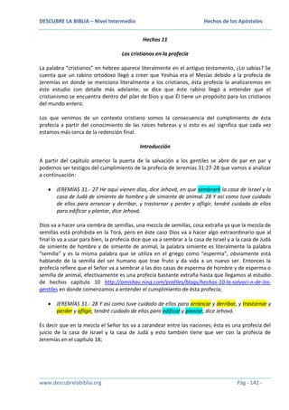 DESCUBRE LA BIBLIA – Nivel Intermedio

Hechos de los Apóstoles
Hechos 11

Los cristianos en la profecía
La palabra “cristianos” en hebreo aparece literalmente en el antiguo testamento, ¿Lo sabías? Se
cuenta que un rabino ortodoxo llegó a creer que Yeshúa era el Mesías debido a la profecía de
Jeremías en donde se menciona literalmente a los cristianos, ésta profecía la analizaremos en
éste estudio con detalle más adelante; se dice que éste rabino llegó a entender que el
cristianismo se encuentra dentro del plan de Dios y que Él tiene un propósito para los cristianos
del mundo entero.
Los que venimos de un contexto cristiano somos la consecuencia del cumplimiento de ésta
profecía a partir del conocimiento de las raíces hebreas y si esto es así significa que cada vez
estamos más cerca de la redención final.
Introducción
A partir del capítulo anterior la puerta de la salvación a los gentiles se abre de par en par y
podemos ser testigos del cumplimiento de la profecía de Jeremías 31:27-28 que vamos a analizar
a continuación:
JEREMÍAS 31.- 27 He aquí vienen días, dice Jehová, en que sembraré la casa de Israel y la
casa de Judá de simiente de hombre y de simiente de animal. 28 Y así como tuve cuidado
de ellos para arrancar y derribar, y trastornar y perder y afligir, tendré cuidado de ellos
para edificar y plantar, dice Jehová.
Dios va a hacer una siembra de semillas, una mezcla de semillas, cosa extraña ya que la mezcla de
semillas está prohibida en la Torá, pero en éste caso Dios va a hacer algo extraordinario que al
final lo va a usar para bien, la profecía dice que va a sembrar a la casa de Israel y a la casa de Judá
de simiente de hombre y de simiente de animal, la palabra simiente es literalmente la palabra
“semilla” y es la misma palabra que se utiliza en el griego como “esperma”, obviamente está
hablando de la semilla del ser humano que trae fruto y da vida a un nuevo ser. Entonces la
profecía refiere que el Señor va a sembrar a las dos casas de esperma de hombre y de esperma o
semilla de animal, efectivamente es una profecía bastante extraña hasta que llegamos al estudio
de hechos capítulo 10 http://amishav.ning.com/profiles/blogs/hechos-10-la-salvaci-n-de-losgentiles en donde comenzamos a entender el cumplimiento de ésta profecía;
JEREMÍAS 31.- 28 Y así como tuve cuidado de ellos para arrancar y derribar, y trastornar y
perder y afligir, tendré cuidado de ellos para edificar y plantar, dice Jehová.
Es decir que en la mezcla el Señor los va a zarandear entre las naciones; ésta es una profecía del
juicio de la casa de Israel y la casa de Judá y esto también tiene que ver con la profecía de
Jeremías en el capítulo 18;

www.descubrelabiblia.org

Pág - 142 -

 