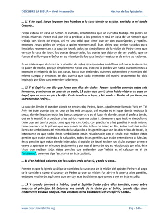 DESCUBRE LA BIBLIA – Nivel Intermedio

Hechos de los Apóstoles

… 11 Y he aquí, luego llegaron tres hombres a la casa donde yo estaba, enviados a mí desde
Cesarea…
Pedro estaba en casa de Simón el curtidor, recordemos que un curtidos trabaja con pieles de
ovejas muertas; Pedro está por irle a predicar a los gentiles y está en casa de un hombre que
trabaja con pieles de ovejas, ahí ve una señal que tiene que ver con cuadrúpedos y reptiles,
entonces ¿esas pieles de ovejas a quien representará? Esas pieles que serían tratadas para
limpiarlas representan a la casa de Israel; todos los simbolismos de la visión de Pedro tiene que
ver con la casa de Israel, las ovejas descarriadas, las ovejas que dejaron de ser pueblo, que se
fueron al exilio y que el Señor en su misericordia los va a limpiar y restaurar de entre las naciones.
Es un tristeza que sin tener la revelación de todos los elementos simbólicos del nuevo testamento
te pasen de noche, porque simplemente no los vez, esto no lo puedes ver hasta que comienzas a
entender el misterio de las dos casas, hasta que entiendes que eres coheredero y miembro del
mismo cuerpo y entonces te das cuenta que cada elemento del nuevo testamento ha sido
inspirado por Dios para entender todo esto;
… 12 Y el Espíritu me dijo que fuese con ellos sin dudar. Fueron también conmigo estos seis
hermanos, y entramos en casa de un varón, 13 quien nos contó cómo había visto en su casa un
ángel, que se puso en pie y le dijo: Envía hombres a Jope, y haz venir a Simón, el que tiene por
sobrenombre Pedro;…
La casa de Simón el curtidor donde se encontraba Pedro, Jope, actualmente llamado Yafo en Tel
Aviv, en éste puerto que es uno de los más antiguos del mundo es el lugar donde entraba la
pesca, donde llegaban todos los barcos pesqueros y es el lugar de donde zarpó el profeta Jonás,
que se le mandó ir a predicar a los asirios y que no quiso ir, de manera que todo el simbolismo
tiene que ver con la pesca, tiene que ver con Jonás, con predicarle a los gentiles y Jonás mismo
tiene que ver con la paloma que representa las diez tribus de Israel, en fin , éstos capítulos están
llenos de simbolismos del misterio de la salvación a los gentiles que son las diez tribus de Israel, lo
interesante es que todos éstos simbolismos están relacionados con el título que reciben éstos
gentiles que están viniendo a la salvación, todos éstos gentiles que están entendiendo al Mesías;
éstos gentiles que están siendo injertados al pueblo de Israel reciben un título que por primera
vez va a aparecer en el nuevo testamento y por eso el tema de hoy es relacionado con ello, éste
título que reciben todos éstos gentiles que entienden que Yeshúa es el salvador es el de
“cristianos”, veremos algo fascinante en éste capítulo;
… 14 él te hablará palabras por las cuales serás salvo tú, y toda tu casa…
Por eso es que la iglesia católica se considera la sucesora de la misión del apóstol Pedro y al papa
se le considera como el sucesor de Pedro ya que su misión fue abrirle la puerta a los gentiles,
entonces mucho de aquí tiene que ver con esas tradiciones que vamos a ver en éste estudio;
… 15 Y cuando comencé a hablar, cayó el Espíritu Santo sobre ellos también, como sobre
nosotros al principio. 16 Entonces me acordé de lo dicho por el Señor, cuando dijo: Juan
ciertamente bautizó en agua, mas vosotros seréis bautizados con el Espíritu Santo…

www.descubrelabiblia.org

Pág - 146 -

 