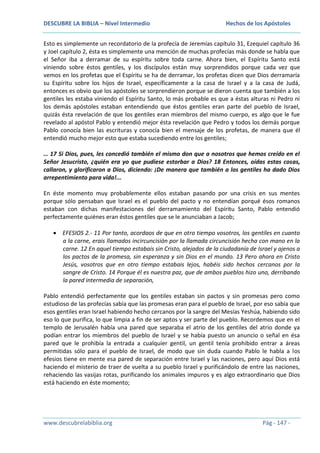 DESCUBRE LA BIBLIA – Nivel Intermedio

Hechos de los Apóstoles

Esto es simplemente un recordatorio de la profecía de Jeremías capítulo 31, Ezequiel capítulo 36
y Joel capítulo 2, ésta es simplemente una mención de muchas profecías más donde se habla que
el Señor iba a derramar de su espíritu sobre toda carne. Ahora bien, el Espíritu Santo está
viniendo sobre éstos gentiles, y los discípulos están muy sorprendidos porque cada vez que
vemos en los profetas que el Espíritu se ha de derramar, los profetas dicen que Dios derramaría
su Espíritu sobre los hijos de Israel, específicamente a la casa de Israel y a la casa de Judá,
entonces es obvio que los apóstoles se sorprendieron porque se dieron cuenta que también a los
gentiles les estaba viniendo el Espíritu Santo, lo más probable es que a éstas alturas ni Pedro ni
los demás apóstoles estaban entendiendo que éstos gentiles eran parte del pueblo de Israel,
quizás ésta revelación de que los gentiles eran miembros del mismo cuerpo, es algo que le fue
revelado al apóstol Pablo y entendió mejor ésta revelación que Pedro y todos los demás porque
Pablo conocía bien las escrituras y conocía bien el mensaje de los profetas, de manera que él
entendió mucho mejor esto que estaba sucediendo entre los gentiles;
… 17 Si Dios, pues, les concedió también el mismo don que a nosotros que hemos creído en el
Señor Jesucristo, ¿quién era yo que pudiese estorbar a Dios? 18 Entonces, oídas estas cosas,
callaron, y glorificaron a Dios, diciendo: ¡De manera que también a los gentiles ha dado Dios
arrepentimiento para vida!...
En éste momento muy probablemente ellos estaban pasando por una crisis en sus mentes
porque sólo pensaban que Israel es el pueblo del pacto y no entendían porqué ésos romanos
estaban con dichas manifestaciones del derramamiento del Espíritu Santo, Pablo entendió
perfectamente quiénes eran éstos gentiles que se le anunciaban a Jacob;
EFESIOS 2.- 11 Por tanto, acordaos de que en otro tiempo vosotros, los gentiles en cuanto
a la carne, erais llamados incircuncisión por la llamada circuncisión hecha con mano en la
carne. 12 En aquel tiempo estabais sin Cristo, alejados de la ciudadanía de Israel y ajenos a
los pactos de la promesa, sin esperanza y sin Dios en el mundo. 13 Pero ahora en Cristo
Jesús, vosotros que en otro tiempo estabais lejos, habéis sido hechos cercanos por la
sangre de Cristo. 14 Porque él es nuestra paz, que de ambos pueblos hizo uno, derribando
la pared intermedia de separación,
Pablo entendió perfectamente que los gentiles estaban sin pactos y sin promesas pero como
estudioso de las profecías sabía que las promesas eran para el pueblo de Israel, por eso sabía que
esos gentiles eran Israel habiendo hecho cercanos por la sangre del Mesías Yeshúa, habiendo sido
eso lo que purifica, lo que limpia a fin de ser aptos y ser parte del pueblo. Recordemos que en el
templo de Jerusalén había una pared que separaba el atrio de los gentiles del atrio donde ya
podían entrar los miembros del pueblo de Israel y se había puesto un anuncio o señal en ésa
pared que le prohibía la entrada a cualquier gentil, un gentil tenía prohibido entrar a áreas
permitidas sólo para el pueblo de Israel, de modo que sin duda cuando Pablo le habla a los
efesios tiene en mente esa pared de separación entre Israel y las naciones, pero aquí Dios está
haciendo el misterio de traer de vuelta a su pueblo Israel y purificándolo de entre las naciones,
rehaciendo las vasijas rotas, purificando los animales impuros y es algo extraordinario que Dios
está haciendo en éste momento;

www.descubrelabiblia.org

Pág - 147 -

 