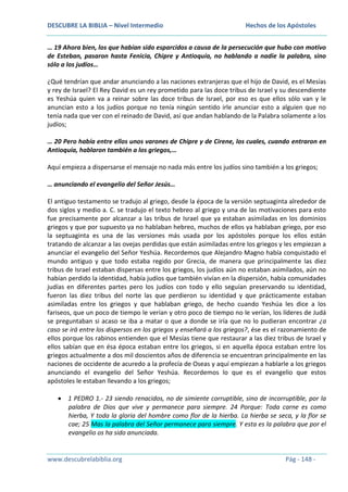 DESCUBRE LA BIBLIA – Nivel Intermedio

Hechos de los Apóstoles

… 19 Ahora bien, los que habían sido esparcidos a causa de la persecución que hubo con motivo
de Esteban, pasaron hasta Fenicia, Chipre y Antioquía, no hablando a nadie la palabra, sino
sólo a los judíos…
¿Qué tendrían que andar anunciando a las naciones extranjeras que el hijo de David, es el Mesías
y rey de Israel? El Rey David es un rey prometido para las doce tribus de Israel y su descendiente
es Yeshúa quien va a reinar sobre las doce tribus de Israel, por eso es que ellos sólo van y le
anuncian esto a los judíos porque no tenía ningún sentido irle anunciar esto a alguien que no
tenía nada que ver con el reinado de David, así que andan hablando de la Palabra solamente a los
judíos;
… 20 Pero había entre ellos unos varones de Chipre y de Cirene, los cuales, cuando entraron en
Antioquía, hablaron también a los griegos,…
Aquí empieza a dispersarse el mensaje no nada más entre los judíos sino también a los griegos;
… anunciando el evangelio del Señor Jesús…
El antiguo testamento se tradujo al griego, desde la época de la versión septuaginta alrededor de
dos siglos y medio a. C. se tradujo el texto hebreo al griego y una de las motivaciones para esto
fue precisamente por alcanzar a las tribus de Israel que ya estaban asimiladas en los dominios
griegos y que por supuesto ya no hablaban hebreo, muchos de ellos ya hablaban griego, por eso
la septuaginta es una de las versiones más usada por los apóstoles porque los ellos están
tratando de alcanzar a las ovejas perdidas que están asimiladas entre los griegos y les empiezan a
anunciar el evangelio del Señor Yeshúa. Recordemos que Alejandro Magno había conquistado el
mundo antiguo y que todo estaba regido por Grecia, de manera que principalmente las diez
tribus de Israel estaban dispersas entre los griegos, los judíos aún no estaban asimilados, aún no
habían perdido la identidad, había judíos que también vivían en la dispersión, había comunidades
judías en diferentes partes pero los judíos con todo y ello seguían preservando su identidad,
fueron las diez tribus del norte las que perdieron su identidad y que prácticamente estaban
asimiladas entre los griegos y que hablaban griego, de hecho cuando Yeshúa les dice a los
fariseos, que un poco de tiempo le verían y otro poco de tiempo no le verían, los líderes de Judá
se preguntaban si acaso se iba a matar o que a donde se iría que no lo pudieran encontrar ¿a
caso se irá entre los dispersos en los griegos y enseñará a los griegos?, ése es el razonamiento de
ellos porque los rabinos entienden que el Mesías tiene que restaurar a las diez tribus de Israel y
ellos sabían que en ésa época estaban entre los griegos, si en aquella época estaban entre los
griegos actualmente a dos mil doscientos años de diferencia se encuentran principalmente en las
naciones de occidente de acuredo a la profecía de Oseas y aquí empiezan a hablarle a los griegos
anunciando el evangelio del Señor Yeshúa. Recordemos lo que es el evangelio que estos
apóstoles le estaban llevando a los griegos;
1 PEDRO 1.- 23 siendo renacidos, no de simiente corruptible, sino de incorruptible, por la
palabra de Dios que vive y permanece para siempre. 24 Porque: Toda carne es como
hierba, Y toda la gloria del hombre como flor de la hierba. La hierba se seca, y la flor se
cae; 25 Mas la palabra del Señor permanece para siempre. Y esta es la palabra que por el
evangelio os ha sido anunciada.

www.descubrelabiblia.org

Pág - 148 -

 
