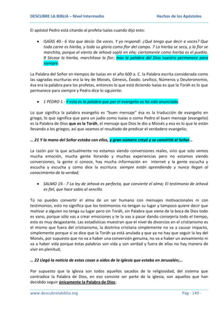 DESCUBRE LA BIBLIA – Nivel Intermedio

Hechos de los Apóstoles

El apóstol Pedro está citando al profeta Isaías cuando dijo esto:
ISAÍAS 40.- 6 Voz que decía: Da voces. Y yo respondí: ¿Qué tengo que decir a voces? Que
toda carne es hierba, y toda su gloria como flor del campo. 7 La hierba se seca, y la flor se
marchita, porque el viento de Jehová sopló en ella; ciertamente como hierba es el pueblo.
8 Sécase la hierba, marchítase la flor; mas la palabra del Dios nuestro permanece para
siempre.
La Palabra del Señor en tiempos de Isaías en el año 600 a. C. la Palabra escrita considerada como
las sagradas escrituras era la ley de Moisés, Génesis, Éxodo. Levítico, Números y Deuteronomio,
ésa era la palabra para los profetas, entonces lo que está diciendo Isaías es que la Toráh es lo que
permanece para siempre y Pedro dice lo siguiente:
1 PEDRO 1.- Y esta es la palabra que por el evangelio os ha sido anunciada.
Lo que significa la palabra evangelio es “buen mensaje” ésa es la traducción de evangelio en
griego, lo que significa que para un judío como Isaías o como Pedro el buen mensaje (evangelio)
es la Palabra de Dios que es la Toráh, el mensaje que Dios le dio a Moisés y eso es lo que le están
llevando a los griegos, así que veamos el resultado de predicar el verdadero evangelio;
… 21 Y la mano del Señor estaba con ellos, y gran número creyó y se convirtió al Señor…
La razón por la que actualmente no estamos viendo conversiones reales, sino que solo vemos
mucha emoción, mucha gente llorando y muchas experiencias pero no estamos viendo
conversiones, la gente sí conoce, hay mucha información en internet y la gente escucha y
escucha y escucha y como dice la escritura: siempre están aprendiendo y nunca llegan al
conocimiento de la verdad;
SALMO 19.- 7 La ley de Jehová es perfecta, que convierte el alma; El testimonio de Jehová
es fiel, que hace sabio al sencillo.
Tú no puedes convertir el alma de un ser humano con mensajes motivacionales ni con
testimonios, esto no significa que los testimonios no tengan su lugar y tampoco quiere decir que
motivar a alguien no tenga su lugar pero sin Toráh, sin Palabra que viene de la boca de Dios todo
es vano, porque sólo vas a crear emociones y te la vas a pasar dando consejería todo el tiempo,
esto es muy desgastante. Las estadísticas muestran que el nivel de divorcios en el cristianismo es
el mismo que fuera del cristianismo, la doctrina cristiana simplemente no va a causar impacto,
simplemente porque si se dice que la Toráh ya está anulada y que ya no hay que seguir la ley del
Moisés, por supuesto que no va a haber una conversión genuina, no va a haber un avivamiento ni
va a haber vida porque éstas palabras son vida y son verdad y fuera de ellas no hay manera de
vivir en plenitud;
… 22 Llegó la noticia de estas cosas a oídos de la iglesia que estaba en Jerusalén;…
Por supuesto que la iglesia son todos aquellos sacados de la religiosidad, del sistema que
contradice la Palabra de Dios, en eso consiste ser parte de la iglesia, son aquellos que han
decidido seguir únicamente la Palabra de Dios;
www.descubrelabiblia.org

Pág - 149 -

 