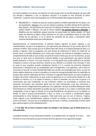 DESCUBRE LA BIBLIA – Nivel Intermedio

Hechos de los Apóstoles

Esa misma palabra, esa misma raíz aparece en este pasaje; esto se escribió después de que Judá
fue llevado a Babilonia y fue un desastre nacional y el pueblo le está diciendo al Señor
“vuélvenos” y aparece esta misma palabra con el último profeta del antiguo testamento;
MALAQUÍAS 3.- 7 Desde los días de vuestros padres os habéis apartado de mis leyes, y no
las guardasteis. Volveos a mí, y yo me volveré a vosotros, ha dicho Jehová de los ejércitos.
Mas dijisteis: ¿En qué hemos de volvernos? 8 ¿Robará el hombre a Dios? Pues vosotros me
habéis robado. Y dijisteis: ¿En qué te hemos robado? En vuestros diezmos y ofrendas. 9
Malditos sois con maldición, porque vosotros, la nación toda, me habéis robado. 10 Traed
todos los diezmos al alfolí y haya alimento en mi casa; y probadme ahora en esto, dice
Jehová de los ejércitos, si no os abriré las ventanas de los cielos, y derramaré sobre
vosotros bendición hasta que sobreabunde.
Específicamente, el arrepentimiento, la teshuvá implica regresar al pacto, regresar a sus
mandamientos, así que si la pregunta es: ¿En qué hemos de volvernos? En los versos del 8 al 10
contesta el Señor. Qué curioso que en el último libro del Tanaj, en el último llamado de Dios a su
pueblo a regresar, ellos le pregunten ¿En qué hemos de volvernos? El Señor les habla de un
asunto clave, el profeta Malaquías da la clave para mostrar con hechos el verdadero retorno y
arrepentimiento de todo el que se dice ser parte de Israel y tiene que ver con los diezmos, ya que
ésa sería la clave para el avivamiento nacional debido a que garantizaría que gente llamada
pueda dedicarse a instruir a los que retornan, si no hay gente que pueda dedicarse de tiempo
completo a instruir a los que retornen, ¿Cómo se va a difundir y a enseñar este mensaje? Y esto
es justo lo que sucederá cuando estudiemos Hechos 4 y 5, cuando los primeros discípulos
comenzaron a despojarse de sus propiedades para entregárselas a los apóstoles, entre éstos se
menciona el caso de un levita llamado Bernabé que vendió una propiedad que tenía, ya que los
levitas debían dedicarse a instruir al pueblo y la razón de esta generosidad hacia los apóstoles es
porque ellos estarían dedicados de lleno a levantar el segundo tabernáculo, así como sucedió en
la época del primer tabernáculo en que Israel fue generoso en su construcción (Éxodo 35 y 36)
también en Hechos 4 y 5 se repite la historia, e Israel al entender una vez más la gracia y la
misericordia que está recibiendo, en ese momento ordena sus prioridades y reconoce que
necesitan instrucción, que necesitan gente que les esté instruyendo y por eso comienzan a
apoyar de manera exageradamente poderosa a los apóstoles. Así que el profeta Malaquías habla
directamente sin rodeos diciéndole al pueblo que aquí es donde se va a notar si realmente estás
arrepentido; si hay un lugar en donde se ve la espiritualidad de una persona es en su bolsillo, es
donde se nota si buscas primeramente a Dios, su reino y su justicia o simplemente sigues
construyendo tu reino temporal y pasajero. Todo esto tiene que ver con el retorno, “regresa
Israel, regresa a sus mandamientos, regresa a invertir tu tiempo y tus recursos en su palabra
como lo primero”. Así que esa es la pregunta que le hacen a Yeshúa, ¿restaurarás a Israel, harás
que vuelva al pacto y a los mandamientos?;
… 7 Y les dijo: No os toca a vosotros saber los tiempos o las sazones, que el Padre puso en su
sola potestad;…
La palabra tiempos es muy interesante también, es la palabra etim, en singular es la letra
término es muy interesante ya que el mismo término aparece en los siguientes pasajes:

www.descubrelabiblia.org

Pág - 15 -

este

 