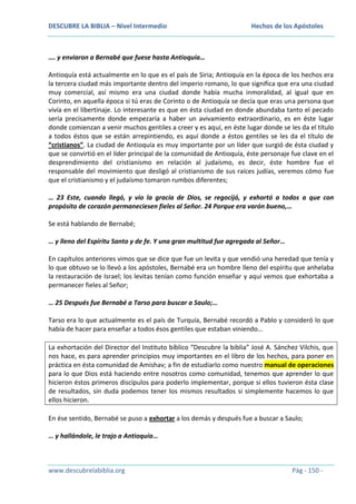 DESCUBRE LA BIBLIA – Nivel Intermedio

Hechos de los Apóstoles

…. y enviaron a Bernabé que fuese hasta Antioquía…
Antioquía está actualmente en lo que es el país de Siria; Antioquía en la época de los hechos era
la tercera ciudad más importante dentro del imperio romano, lo que significa que era una ciudad
muy comercial, así mismo era una ciudad donde había mucha inmoralidad, al igual que en
Corinto, en aquella época si tú eras de Corinto o de Antioquía se decía que eras una persona que
vivía en el libertinaje. Lo interesante es que en ésta ciudad en donde abundaba tanto el pecado
sería precisamente donde empezaría a haber un avivamiento extraordinario, es en éste lugar
donde comienzan a venir muchos gentiles a creer y es aquí, en éste lugar donde se les da el título
a todos éstos que se están arrepintiendo, es aquí donde a éstos gentiles se les da el título de
“cristianos”. La ciudad de Antioquía es muy importante por un líder que surgió de ésta ciudad y
que se convirtió en el líder principal de la comunidad de Antioquía, éste personaje fue clave en el
desprendimiento del cristianismo en relación al judaísmo, es decir, éste hombre fue el
responsable del movimiento que desligó al cristianismo de sus raíces judías, veremos cómo fue
que el cristianismo y el judaísmo tomaron rumbos diferentes;
… 23 Este, cuando llegó, y vio la gracia de Dios, se regocijó, y exhortó a todos a que con
propósito de corazón permaneciesen fieles al Señor. 24 Porque era varón bueno,…
Se está hablando de Bernabé;
… y lleno del Espíritu Santo y de fe. Y una gran multitud fue agregada al Señor…
En capítulos anteriores vimos que se dice que fue un levita y que vendió una heredad que tenía y
lo que obtuvo se lo llevó a los apóstoles, Bernabé era un hombre lleno del espíritu que anhelaba
la restauración de Israel; los levitas tenían como función enseñar y aquí vemos que exhortaba a
permanecer fieles al Señor;
… 25 Después fue Bernabé a Tarso para buscar a Saulo;…
Tarso era lo que actualmente es el país de Turquía, Bernabé recordó a Pablo y consideró lo que
había de hacer para enseñar a todos ésos gentiles que estaban viniendo…
La exhortación del Director del Instituto bíblico “Descubre la biblia” José A. Sánchez Vilchis, que
nos hace, es para aprender principios muy importantes en el libro de los hechos, para poner en
práctica en ésta comunidad de Amishav; a fin de estudiarlo como nuestro manual de operaciones
para lo que Dios está haciendo entre nosotros como comunidad, tenemos que aprender lo que
hicieron éstos primeros discípulos para poderlo implementar, porque si ellos tuvieron ésta clase
de resultados, sin duda podemos tener los mismos resultados si simplemente hacemos lo que
ellos hicieron.
En ése sentido, Bernabé se puso a exhortar a los demás y después fue a buscar a Saulo;
… y hallándole, le trajo a Antioquía…

www.descubrelabiblia.org

Pág - 150 -

 