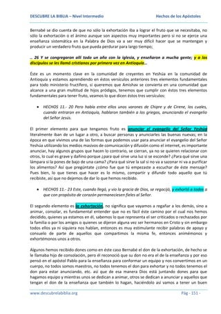 DESCUBRE LA BIBLIA – Nivel Intermedio

Hechos de los Apóstoles

Bernabé se dio cuenta de que no sólo la exhortación iba a lograr el fruto que se necesitaba, no
sólo la exhortación o el ánimo aunque son aspectos muy importantes pero si no se ejerce una
enseñanza sistemática en la Palabra de Dios va a ser muy difícil hacer que se mantengan y
producir un verdadero fruto que pueda perdurar para largo tiempo;
.. 26 Y se congregaron allí todo un año con la iglesia, y enseñaron a mucha gente; y a los
discípulos se les llamó cristianos por primera vez en Antioquía…
Éste es un momento clave en la comunidad de creyentes en Yeshúa en la comunidad de
Antioquía y estamos aprendiendo en éstos versículos anteriores tres elementos fundamentales
para todo ministerio fructífero, si queremos que Amishav se convierta en una comunidad que
alcance a una gran multitud de hijos pródigos, tenemos que cumplir con éstos tres elementos
fundamentales para tener fruto, veamos lo que dicen éstos tres versículos:
HECHOS 11.- 20 Pero había entre ellos unos varones de Chipre y de Cirene, los cuales,
cuando entraron en Antioquía, hablaron también a los griegos, anunciando el evangelio
del Señor Jesús.
El primer elemento para que tengamos fruto es anunciar el evangelio del Señor Yeshúa
literalmente iban de un lugar a otro, a buscar personas y anunciarles las buenas nuevas; en la
época en que vivimos una de las formas que podemos usar para anunciar el evangelio del Señor
Yeshúa utilizando los medios masivos de comunicación y difusión como el internet, es importante
anunciar, hay algunos grupos que hacen lo contrario, se cierran, ya no se quieren relacionar con
otros, lo cual es grave y dañino porque ¿para qué sirve una luz si se esconde? ¿Para qué sirve una
lámpara si la pones de bajo de una cama? ¿Para qué sirve la sal si no va a sazonar ni va a purificar
los alimentos? Así que pregúntate ¿cómo fue que tú empezaste a escuchar de éste mensaje?
Pues bien, lo que tienes que hacer es lo mismo, compartir y difundir todo aquello que tú
recibiste, así que no dejemos de dar lo que hemos recibido.
HECHOS 11.- 23 Este, cuando llegó, y vio la gracia de Dios, se regocijó, y exhortó a todos a
que con propósito de corazón permaneciesen fieles al Señor.
El segundo elemento es la exhortación, no significa que vayamos a regañar a los demás, sino a
animar, consolar, es fundamental entender que no es fácil éste camino por el cual nos hemos
decidido, quienes ya estamos en él, sabemos lo que representa el ser criticados o rechazados por
la familia o por los amigos o quienes se dijeron alguna vez ser hermanos en Cristo y sin embargo
todos ellos ya ni siquiera nos hablan, entonces es muy estimulante recibir palabras de apoyo y
consuelo de parte de aquellos que compartimos la misma fe, entonces animémonos y
exhortémonos unos a otros.
Algunos hemos recibido dones como en éste caso Bernabé el don de la exhortación, de hecho se
le llamaba hijo de consolación, pero él reconoció que su don no era el de la enseñanza y por eso
pensó en el apóstol Pablo para la enseñanza para conformar un equipo y nos convertimos en un
cuerpo, no todos somos maestros, no todos tenemos el don para exhortar y no todos tenemos el
don para estar anunciando, etc. así que de esa manera Dios está juntando dones para que
hagamos equipo y mientras unos se dedican a animar, otros se dedican a anunciar y aquellos que
tengan el don de la enseñanza que también lo hagan, haciéndolo así vamos a tener un buen
www.descubrelabiblia.org

Pág - 151 -

 