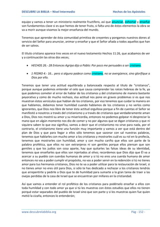 DESCUBRE LA BIBLIA – Nivel Intermedio

Hechos de los Apóstoles

equipo y vamos a tener un ministerio realmente fructífero, así que anunciar, exhortar y enseñar
son fundamentos clave si es que hemos de tener fruto, si falta uno de éstos elementos la obra se
va a morir aunque vivamos la mejor enseñanza del mundo.
Tenemos que aprender de ésta comunidad primitiva de creyentes y pongamos nuestros dones al
servicio del Señor para anunciar, animar y enseñar y que el Señor añada a todos aquellos que han
de ser salvos.
El título cristiano aparece tres veces en el nuevo testamento Hechos 11:26, que acabamos de ver
y a continuación las otras dos veces;
HECHOS 26.- 28 Entonces Agripa dijo a Pablo: Por poco me persuades a ser cristiano.
1 PEDRO 4.- 16… pero si alguno padece como cristiano, no se avergüence, sino glorifique a
Dios por ello.
Tenemos que tener una actitud equilibrada y balanceada respecto al título de “cristianos”,
porque aunque podemos entender el celo que causa comprender las raíces hebreas de la fe, ya
que podemos cometer el error de hablar de los cristianos y del cristianismo de manera bastante
peyorativa y como de mucho rechazo, ésa actitud nos pone en graves problemas si es que nos
muestran éstos versículos que hablan de los cristianos, por eso tenemos que cuidar la manera en
que hablamos, debemos tener humildad cuando hablamos de los cristianos y no verlos como
ignorantes, que Dios nos libre de tener ésta actitud orgullosa porque a fin de cuentas el Señor se
manifestó a nosotros a través del cristianismo y a través de cristianos que verdaderamente aman
a Dios, Dios nos mostró su amor y su misericordia, entonces no podemos golpear ni despreciar la
mano que en algún momento nos dio de comer y no por algunos que se digan cristianos y que ni
siquiera saben lo que eso significa, vamos a decir que el cristianismo no sirve para nada, por el
contrario, el cristianismo tiene una función muy importante y vamos a ver que está dentro del
plan de Dios y que para llegar a ellos sólo tenemos que sazonar con sal nuestras palabras,
tenemos que hablarles con mucho amor a los cristianos y mostrarles cuál es su rol en la profecía,
tenemos que mostrarles con humildad, amor y con mucho cariño que ellos son parte de la
palabra profética, que ellos no son extranjeros ni son gentiles porque ellos piensan que son
gentiles y que los judíos son cosa aparte, hay que quitarles las falsas ideas de su identidad,
tenemos que enseñarles que ellos son injertados al olivo; recordemos que Dios dijo que Él va a
acercar a su pueblo con cuerdas humanas de amor y si tú no eres una cuerda humana de amor
entonces no vas a poder cumplir el propósito, no vas a poder servir en la redención si tú no tienes
amor para tus hermanos cristianos, Dios no te va a poder utilizar para la restauración de Israel, si
no tienes amor no eres útil para Dios, si sólo te has dedicado a rechazar a los cristianos tendrás
que arrepentirte y pedirle a Dios que te de humildad para sumarte a la gran tarea de traer a las
ovejas perdidas de la casa de Israel que se encuentran por millares en la cristiandad.
Así que vamos a entender el rol profético de los cristianos para podérselo enseñar a ellos con
toda humildad y con todo amor ya que si tú les muestras con éstos estudios que ellos no tienen
porqué estar separados del pueblo de Israel sino que son parte y si les muestras quien fue quien
metió la cizaña, entonces lo entenderán;

www.descubrelabiblia.org

Pág - 152 -

 
