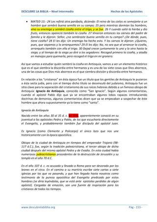 DESCUBRE LA BIBLIA – Nivel Intermedio

Hechos de los Apóstoles

MATEO 13.- 24 Les refirió otra parábola, diciendo: El reino de los cielos es semejante a un
hombre que sembró buena semilla en su campo; 25 pero mientras dormían los hombres,
vino su enemigo y sembró cizaña entre el trigo, y se fue. 26 Y cuando salió la hierba y dio
fruto, entonces apareció también la cizaña. 27 Vinieron entonces los siervos del padre de
familia y le dijeron: Señor, ¿no sembraste buena semilla en tu campo? ¿De dónde, pues,
tiene cizaña? 28 El les dijo: Un enemigo ha hecho esto. Y los siervos le dijeron: ¿Quieres,
pues, que vayamos y la arranquemos? 29 El les dijo: No, no sea que al arrancar la cizaña,
arranquéis también con ella el trigo. 30 Dejad crecer juntamente lo uno y lo otro hasta la
siega; y al tiempo de la siega yo diré a los segadores: Recoged primero la cizaña, y atadla
en manojos para quemarla; pero recoged el trigo en mi granero.
Así que vamos a estudiar quién sembró la cizaña en Antioquía, vamos a ver un elemento histórico
que es el que siembra la discordia entre hermanos y es una de las siete cosas que Dios aborrece,
una de las cosas que Dios más aborrece es el que siembra división y discordia entre hermanos.
En relación a los “cristianos” en ésta época fue un título que los gentiles de Antioquía le pusieron
a ésta secta judía, pero con el tiempo dicho título se desvinculó del judaísmo, Antioquía fue un
sitio clave para la separación del cristianismo de sus raíces hebreas debido a un famoso obispo de
Antioquía: Ignacio de Antioquía, conocido como “San Ignacio”. Según algunos comentaristas,
cuando el apóstol Pablo dijo que ya se encontraban algunos lobos rapaces introduciendo
doctrinas de demonios, algunos comentaristas dicen que ya se empezaban a sospechar de éste
hombre que ahora supuestamente ya lo tiene como “santo”.
Ignacio de Antioquía
Nacido entre los años 30 al 35 d. c. en Siria, aparentemente conoció en su
juventud a los apóstoles Pedro y Pablo, de los que escucharía directamente
el Evangelio, y probablemente también fue discípulo del apóstol Juan.
Es Ignacio (como Clemente y Policarpo) el único lazo que nos une
históricamente con la época apostólica.
Obispo de la ciudad de Antioquia en tiempos del emperador Trajano (98117 d.C.), fue, según la tradición paleocristiana, el tercer obispo de dicha
ciudad después del mismo apóstol Pedro y de Evodio. En esta ciudad había
numerosos judeocristianos procedentes de la destrucción de Jerusalén y su
templo en el año 70 d.C.
En el año 107 d. c. es acusado y llevado a Roma para ser devorado por los
leones en el circo. En el camino a su martirio escribe siete cartas a siete
iglesias por las que va pasando, y que han llegado hasta nosotros como
testimonio de la pureza apostólica del Evangelio predicado por estos
hombres (se diría leyéndolas, que se está ante epístolas perdidas de algún
apóstol). Cargadas de emoción, son una fuente de inspiración para los
cristianos de todos los tiempos.

www.descubrelabiblia.org

Pág - 153 -

 
