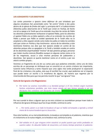 DESCUBRE LA BIBLIA – Nivel Intermedio

Hechos de los Apóstoles

LOS JUDAIZANTES Y LOS DOCETISTAS
Las cartas presentan a Ignacio como defensor de una ortodoxia que
algunos estudiosos han presentado como "de centro" frente a dos polos
dentro de la iglesia de finales del siglo I y principios del II: el Judeocristiano
(Ebionita) judíos observantes de la Toráh que creían en Yeshúa, de hecho
era tal su apego a la Toráh que al no entender muy bien las cartas de Pablo
los ebionitas prácticamente rechazaron al apóstol Pablo, para los ebionitas
el apóstol Pablo era un falso apóstol y ellos al no entender los escritos de
Pablo y pensar que Pablo se estaba apartando de la Toráh ellos no lo
aceptaron y ellos seguían siendo como todos los judíos en todos los sentidos
solo que creían en Yeshúa y hay testimonios acerca de los ebionitas y éste
testimonio histórico nos dice que San Ignacio estaba en contra de los
ebionitas porque ellos se apegaban a la Toráh y también estaba en contra
de los docetistas (espiritualidad "mística" de tipo gnóstico griego), personas
que traían mucha creencia filosófica aunque en algunas cartas como en la
de los magnesios, acusa a unas mismas personas de judaizantes y
docetistas. San Ignacio se quería mantener como en el centro y por eso
atacó a ambos grupos…
Veremos un fragmento de una de sus cartas para que podamos entender, cómo uno de éstos
escritos de un personaje en Antioquía que se convirtió en un centro cristiano tan importante,
tuvieron tanta influencia y tanto impacto que unos siglos más tarde produjeron la separación
final de los cristianos y los judíos, esto que él escribió fue crucial, aquí podemos ver el impacto
que puede tener un escrito o la enseñanza de alguien, de manera que regamos por la
misericordia de Dios para que nos permita revertir lo que “san Ignacio” hizo
Carta de San Ignacio a los Magnesianos:
Por tanto no seamos insensibles a su bondad porque si él nos imitara según nuestros
hechos estaríamos perdidos, por ésta causa siendo así que hemos pasado a ser sus
discípulos (los cristianos son discípulos de Cristo), aprendamos a vivir como conviene al
cristianismo, porque todo el que es llamado según un hombre diferente de éste no es de
Dios
Por eso cuando le dices a alguien que ya no eres cristiano se escandalizan porque traen toda la
influencia de Ignacio Antioquía que fue el que dividió, continúa la carta:
… Por tanto, poner a un lado la levadura vil que se había corrompido y agriado y echad
mano de la nueva levadura que es Jesucristo…
Para éste hombre, en su mal entendimiento, la levadura corrompida es el judaísmo, mientras que
el cristianismo es la nueva religión, es la levadura real, continúa la carta;
Sed salados en él, que ninguno entre vosotros se pudra puesto que seréis probados en
vuestro sabor. Es absurdo hablar de Jesucristo y al mismo tiempo practicar el judaísmo.
www.descubrelabiblia.org

Pág - 154 -

 