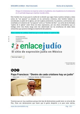 DESCUBRE LA BIBLIA – Nivel Intermedio

Hechos de los Apóstoles

Porque el cristianismo no creyó (se unió) en el judaísmo, sino el judaísmo en el cristianismo
en el cual toda lengua que creyó fue reunida a Dios.
Éste hombre fue el que puso la cizaña de la división que sigue hasta nuestros tiempos y éstas
cartas de “san Ignacio” se estudian en los seminarios cristianos, éste hombre todavía es
considerado un padre de la iglesia, aún de la iglesia protestante, los pastores y seminaristas son
enseñados en la doctrina de “san Ignacio” como un “hombre de Dios”. Las cartas de los llamados
“padres de la iglesia” están llenas de éstas expresiones, por eso ahora entendemos que un
teólogo entre más títulos tenga está más adoctrinado con las enseñanzas de todos éstos
antisemitas que quisieron desligarse totalmente del judaísmo.
Ahora veamos los cambios históricos que se están dando en nuestros días:
ENTRE NOSOTROS
LA CAJA DE LAS IDEAS
DIVIÉRTETE
JUDAÍSMO ABC

Busca aquí cualquier t

17 DE JULIO DE 2013
10 DE AV DE 5773

Papa Francisco: “Dentro de cada cristiano hay un judío”
Por Enlace Judío el 24 June 2013 en Reflexiona, Reportaje, SLIDER1 Comentario

Tenemos que ser muy cautelosos porque éste tipo de declaraciones puede tener un arma de dos
filos. Éstas son declaraciones que hacen que la gente despierte y es para estar alertas,
www.descubrelabiblia.org

Pág - 155 -

 