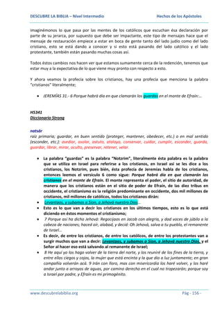 DESCUBRE LA BIBLIA – Nivel Intermedio

Hechos de los Apóstoles

imaginémonos lo que pasa por las mentes de los católicos que escuchan ésa declaración por
parte de su jerarca, por supuesto que debe ser impactante, este tipo de mensajes hace que el
mensaje de restauración empiece a estar en boca de gente tanto del lado judío como del lado
cristiano, esto se está dando a conocer y si esto está pasando del lado católico y el lado
protestante, también están pasando muchas cosas así.
Todos éstos cambios nos hacen ver que estamos sumamente cerca de la redención, tenemos que
estar muy a la expectativa de lo que viene muy pronto con respecto a esto.
Y ahora veamos la profecía sobre los cristianos, hay una profecía que menciona la palabra
“cristianos” literalmente;
JEREMÍAS 31.- 6 Porque habrá día en que clamarán los guardas en el monte de Efraín:…

H5341
Diccionario Strong
natsár
raíz primaria; guardar, en buen sentido (proteger, mantener, obedecer, etc.) o en mal sentido
(esconder, etc.): asediar, asolar, astuto, atalaya, conservar, cuidar, cumplir, esconder, guarda,
guardar, librar, mirar, oculto, preservar, retener, velar.
La palabra “guardas” es la palabra “Notzrim”, literalmente ésta palabra es la palabra
que se utiliza en Israel para referirse a los cristianos, en Israel así se les dice a los
cristianos, los Notzrim, pues bién, ésta profecía de Jeremías habla de los cristianos,
entonces leemos el versículo 6 como sigue: Porque habrá día en que clamarán los
cristianos en el monte de Efraín. El monte representa el poder, el sitio de autoridad, de
manera que los cristianos están en el sitio de poder de Efraín, de las diez tribus en
occidente, el cristianismo es la religión predominante en occidente, dos mil millones de
cristianos, mil millones de católicos, todos los cristianos dirán:
Levantaos, y subamos a Sion, a Jehová nuestro Dios…
Esto es lo que van a decir los cristianos en los últimos tiempos, esto es lo que está
diciendo en éstos momentos el cristianismo;
7 Porque así ha dicho Jehová: Regocijaos en Jacob con alegría, y dad voces de júbilo a la
cabeza de naciones; haced oír, alabad, y decid: Oh Jehová, salva a tu pueblo, el remanente
de Israel…
Es decir, de entre los cristianos, de entre los católicos, de entre los protestantes van a
surgir muchos que van a decir: Levantaos, y subamos a Sion, a Jehová nuestro Dios, y el
Señor al hacer eso está salvando al remanente de Israel;
8 He aquí yo los hago volver de la tierra del norte, y los reuniré de los fines de la tierra, y
entre ellos ciegos y cojos, la mujer que está encinta y la que dio a luz juntamente; en gran
compañía volverán acá. 9 Irán con lloro, mas con misericordia los haré volver, y los haré
andar junto a arroyos de aguas, por camino derecho en el cual no tropezarán; porque soy
a Israel por padre, y Efraín es mi primogénito.

www.descubrelabiblia.org

Pág - 156 -

 