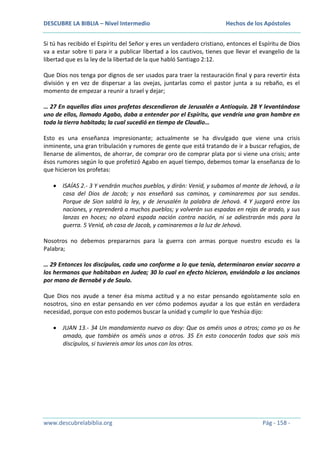DESCUBRE LA BIBLIA – Nivel Intermedio

Hechos de los Apóstoles

Si tú has recibido el Espíritu del Señor y eres un verdadero cristiano, entonces el Espíritu de Dios
va a estar sobre ti para ir a publicar libertad a los cautivos, tienes que llevar el evangelio de la
libertad que es la ley de la libertad de la que habló Santiago 2:12.
Que Dios nos tenga por dignos de ser usados para traer la restauración final y para revertir ésta
división y en vez de dispersar a las ovejas, juntarlas como el pastor junta a su rebaño, es el
momento de empezar a reunir a Israel y dejar;
… 27 En aquellos días unos profetas descendieron de Jerusalén a Antioquía. 28 Y levantándose
uno de ellos, llamado Agabo, daba a entender por el Espíritu, que vendría una gran hambre en
toda la tierra habitada; la cual sucedió en tiempo de Claudio…
Esto es una enseñanza impresionante; actualmente se ha divulgado que viene una crisis
inminente, una gran tribulación y rumores de gente que está tratando de ir a buscar refugios, de
llenarse de alimentos, de ahorrar, de comprar oro de comprar plata por si viene una crisis; ante
ésos rumores según lo que profetizó Agabo en aquel tiempo, debemos tomar la enseñanza de lo
que hicieron los profetas:
ISAÍAS 2.- 3 Y vendrán muchos pueblos, y dirán: Venid, y subamos al monte de Jehová, a la
casa del Dios de Jacob; y nos enseñará sus caminos, y caminaremos por sus sendas.
Porque de Sion saldrá la ley, y de Jerusalén la palabra de Jehová. 4 Y juzgará entre las
naciones, y reprenderá a muchos pueblos; y volverán sus espadas en rejas de arado, y sus
lanzas en hoces; no alzará espada nación contra nación, ni se adiestrarán más para la
guerra. 5 Venid, oh casa de Jacob, y caminaremos a la luz de Jehová.
Nosotros no debemos prepararnos para la guerra con armas porque nuestro escudo es la
Palabra;
… 29 Entonces los discípulos, cada uno conforme a lo que tenía, determinaron enviar socorro a
los hermanos que habitaban en Judea; 30 lo cual en efecto hicieron, enviándolo a los ancianos
por mano de Bernabé y de Saulo.
Que Dios nos ayude a tener ésa misma actitud y a no estar pensando egoístamente solo en
nosotros, sino en estar pensando en ver cómo podemos ayudar a los que están en verdadera
necesidad, porque con esto podemos buscar la unidad y cumplir lo que Yeshúa dijo:
JUAN 13.- 34 Un mandamiento nuevo os doy: Que os améis unos a otros; como yo os he
amado, que también os améis unos a otros. 35 En esto conocerán todos que sois mis
discípulos, si tuviereis amor los unos con los otros.

www.descubrelabiblia.org

Pág - 158 -

 