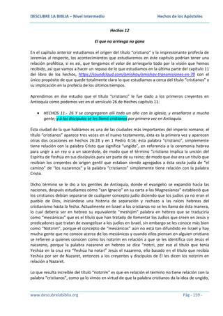 DESCUBRE LA BIBLIA – Nivel Intermedio

Hechos de los Apóstoles
Hechos 12

El que no arriesga no gana
En el capítulo anterior estudiamos el origen del título “cristiano” y la impresionante profecía de
Jeremías al respecto, los acontecimientos que estudiaremos en éste capítulo podrían tener una
relación profética, si es así, que tengamos el valor de arriesgarlo todo por la visión que hemos
recibido, así que vamos a hacer un repaso de lo que estudiamos en la última parte del capítulo 11
del libro de los hechos, https://soundcloud.com/amishav/amishav-transmisiones-en-70 con el
único propósito de que quede totalmente claro lo que estudiamos a cerca del título “cristianos” y
su implicación en la profecía de los últimos tiempos.
Aprendimos en ése estudio que el título “cristiano” le fue dado a los primeros creyentes en
Antioquía como podemos ver en el versículo 26 de Hechos capítulo 11:
HECHOS 11.- 26 Y se congregaron allí todo un año con la iglesia, y enseñaron a mucha
gente; y a los discípulos se les llamó cristianos por primera vez en Antioquía.
Ésta ciudad de la que hablamos es una de las ciudades más importantes del imperio romano; el
título “cristianos” aparece tres veces en el nuevo testamento, ésta es la primera vez y aparecen
otras dos ocasiones en hechos 26:28 y en 1 Pedro 4:16; ésta palabra “cristiano”, simplemente
tiene relación con la palabra Cristo que significa “ungido”, en referencia a la ceremonia hebrea
para ungir a un rey o a un sacerdote, de modo que el término “cristiano implica la unción del
Espíritu de Yeshúa en sus discípulos para ser parte de su reino; de modo que ése era un título que
recibían los creyentes de origen gentil que estaban siendo agregados a ésta secta judía de “el
camino” de “los nazarenos” y la palabra “cristianos” simplemente tiene relación con la palabra
Cristo.
Dicho término se le dio a los gentiles de Antioquía, donde el evangelio se expandió hacia las
naciones, después estudiamos cómo “san Ignacio” en su carta a los Magnesianos” estableció que
los cristianos debían separarse de cualquier concepto judío diciendo que los judíos ya no eran el
pueblo de Dios, iniciándose una historia de separación y rechazo a las raíces hebreas del
cristianismo hasta la fecha. Actualmente en Israel a los cristianos no se les llama de ésta manera,
lo cual debería ser en hebreo su equivalente “meshijim” palabra en hebreo que se traduciría
como “mesiánicos” que es el título que han tratado de fomentar los Judíos que creen en Jesús y
predicadores que tratan de evangelizar a los judíos en Israel, sin embargo se les conoce más bien
como “Notzrim”, porque el concepto de “mesiánicos” aún no está tan difundido en Israel y hay
mucha gente que no conoce acerca de los mesiánicos y cuando ellos piensan en alguien cristiano
se refieren a quienes conocen como los notzrim en relación a que se les identifica con Jesús el
nazareno, porque la palabra nazareno en hebreo se dice “notzri, por eso el título que tenía
Yeshúa en la cruz era “Yeshúa ha notzri” Jesús el nazareno, ello basado en el título que recibía
Yeshúa por ser de Nazaret, entonces a los creyentes y discípulos de Él les dicen los notzrim en
relación a Nazaret.
Lo que resulta increíble del título “notzrim” es que en relación el término no tiene relación con la
palabra “cristianos”, como ya lo vimos en virtud de que la palabra cristianos da la idea de ungido,

www.descubrelabiblia.org

Pág - 159 -

 