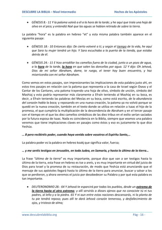 DESCUBRE LA BIBLIA – Nivel Intermedio

Hechos de los Apóstoles

GÉNESIS 8.- 11 Y la paloma volvió a él a la hora de la tarde; y he aquí que traía una hoja de
olivo en el pico; y entendió Noé que las aguas se habían retirado de sobre la tierra.
La palabra “hora” es la palabra en hebreo “et” y esta misma palabra también aparece en el
siguiente pasaje:
GÉNESIS 18.- 10 Entonces dijo: De cierto volveré a ti; y según el tiempo de la vida, he aquí
que Sara tu mujer tendrá un hijo. Y Sara escuchaba a la puerta de la tienda, que estaba
detrás de él.
GÉNESIS 24.- 11 E hizo arrodillar los camellos fuera de la ciudad, junto a un pozo de agua,
a la hora de la tarde, la hora en que salen las doncellas por agua. 12 Y dijo: Oh Jehová,
Dios de mi señor Abraham, dame, te ruego, el tener hoy buen encuentro, y haz
misericordia con mi señor Abraham.
Como vemos en estos pasajes, son impresionantes las implicaciones de esta palabra justo ahí, en
estos tres pasajes en relación con la paloma que representa a la casa de Israel según Oseas y el
Cantar de los Cantares, una paloma trayendo una hoja de olivo, símbolo de unción, símbolo del
Mashiaj y esto podría representar más claramente a Efraín teniendo al Mashíaj en su boca, es
decir, a Efraín teniendo las palabras del Mesías en su boca, como está escrito, de la abundancia
del corazón habla la boca; y reposando en una nueva creación, la paloma ya no volvió porque se
quedó en la nueva creación, también en el texto donde se utiliza en relación a Isaac el hijo de la
promesa, el que cumpliría la multiplicación de la descendencia de Abraham y en el tercer pasaje
con el tiempo en el que los diez camellos simbólicos de las diez tribus en el exilio serían saciados
por la futura esposa de Isaac. Nada es coincidencia en la Biblia, siempre que veamos una palabra
veremos que tiene implicaciones claves en pasajes como éstos y eso es justamente lo que dice
Yeshúa.
… 8 pero recibiréis poder, cuando haya venido sobre vosotros el Espíritu Santo,…
La palabra poder es la palabra en hebreo koakj que significa valor, fuerza;
… y me seréis testigos en Jerusalén, en toda Judea, en Samaria, y hasta lo último de la tierra…
La frase “último de la tierra” es muy importante, porque dice que van a ser testigos hasta lo
último de la tierra, esta frase en hebreo es tse a arets, y es muy importante en virtud del juicio de
Dios para Israel y la promesa de su restauración, de modo que Yeshúa está anunciando que el
mensaje de sus apóstoles llegará hasta lo último de la tierra para anunciar, buscar y salvar a los
que se perdieron, y ahora veremos el juicio por desobedecer su Palabra y por qué esta palabra es
tan importante.
DEUTERONOMIO 28.- 64 Y Jehová te esparcirá por todos los pueblos, desde un extremo de
la tierra hasta el otro extremo; y allí servirás a dioses ajenos que no conociste tú ni tus
padres, al leño y a la piedra. 65 Y ni aun entre estas naciones descansarás, ni la planta de
tu pie tendrá reposo; pues allí te dará Jehová corazón temeroso, y desfallecimiento de
ojos, y tristeza de alma;

www.descubrelabiblia.org

Pág - 16 -

 