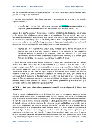 DESCUBRE LA BIBLIA – Nivel Intermedio

Hechos de los Apóstoles

por eso no hay relación entre las palabras notzrim y cristianos, pero se les llama notzrim en forma
general a los seguidores de Yeshúa.
La palabra Notzrim significa literalmente retoños, y esto aparece en la profecía de Jeremías
capítulo 31 verso 6;
JEREMÍAS 31.- 6 Porque habrá día en que clamarán los guardas (notzrim-retoños) en el
monte de Efraín (naciones): Levantaos, y subamos a Sion, a Jehová nuestro Dios.
A pesar de lo que “san Ignacio” decretó sobre el rechazo a todo lo judío, de acuerdo a la profecía
en los últimos días habrá cristianos que volverán a sus raíces en Sión; así que tú y yo somos el
resultado de ésta profecía, eres parte de esos retoños que ayudarán a los judíos en la tribulación
de los últimos tiempos porque ésta es la función profética de los primogénitos de Efraín, cuidar al
remanente, cuidar al resto de la familia, y veremos que siguiendo el relato natural del capítulo 11
justamente viene un tiempo difícil para Judá como lo vemos a continuación:
HECHOS 11.- 28 Y levantándose uno de ellos, llamado Agabo, daba a entender por el
Espíritu, que vendría una gran hambre en toda la tierra habitada; la cual sucedió en
tiempo de Claudio. 29 Entonces los discípulos, cada uno conforme a lo que tenía,
determinaron enviar socorro a los hermanos que habitaban en Judea; 30 lo cual en efecto
hicieron, enviándolo a los ancianos por mano de Bernabé y de Saulo.
En lugar de estar almacenando bienes y riquezas o armas para defendernos en los tiempos
difíciles que están profetizados de acuerdo al libro de Apocalipsis, lo que debemos hacer es
prepararnos para cuando los hermanos de Judá comiencen a ser perseguidos en todo el mundo,
que estemos preparados para enviar la ayuda que sea necesaria; éste es el tiempo en que los que
somos Israel entre las naciones, en lugar de gastar nuestros recursos en nosotros mismos,
haremos lo que hizo David cuando quiso preparar un templo para Dios, que aunque no lo
construyó, todo lo que ganó lo donó para que se construyera. Que todo lo que recibamos de la
mano de Dios sea para dar socorro en los tiempos difíciles que vienen más adelante. En éste
contexto de tribulación comienza el capítulo 12 de hechos que también puede tener una gran
relevancia profética para los tiempos que se avecinan;
HECHOS 12.- 1 En aquel mismo tiempo el rey Herodes echó mano a algunos de la iglesia para
maltratarles…
Como ya hemos estudiado, el concepto de iglesia tiene que ver con aquellos que están siendo
llamados fuera, quienes están siendo llamados de entre las naciones para unirse al remanente de
Dios, a su pueblo Israel de entre las naciones; si lo anterior es profético, entonces la descendencia
de Herodes hará lo mismo; Herodes desciende de Edom, pudiera ser un poco confuso el nombre
de Herodes porque no siempre se trata del mismo ya que en realidad hay tres Herodes que se
mencionan en el nuevo testamento, Herodes “el grande”, Herodes Antipas y Herodes Agripa;
Herodes el grande es el que mandó matar a todos los niños en la época de Yeshúa y le llamaban
Herodes el grande de manera irónica ya que era de muy baja estatura y sin embargo fue un gran
arquitecto; posteriormente vivió Herodes Antipas, descendiente de aquel quien cortó la cabeza
de Juan el bautista y Herodes Agripa es del que estamos hablando aquí, que es quien hecho mano
a algunos de la iglesia para matarles; todos ellos descendientes de Esaú, quien persiguió a Jacob y
www.descubrelabiblia.org

Pág - 160 -

 