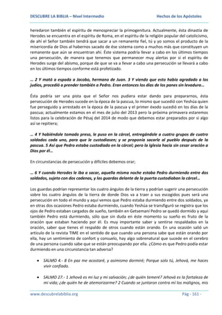 DESCUBRE LA BIBLIA – Nivel Intermedio

Hechos de los Apóstoles

heredaron también el espíritu de menospreciar la primogenitura. Actualmente, ésta dinastía de
Herodes se encuentra en el espíritu de Roma, en el espíritu de la religión popular del catolicismo,
de ahí el Señor también tendrá que sacar a un remanente fiel, tú y yo somos el producto de la
misericordia de Dios al habernos sacado de ése sistema como a muchos más que constituyen un
remanente que aún se encuentran ahí. Éste sistema podría llevar a cabo en los últimos tiempos
una persecución, de manera que tenemos que permanecer muy alertas por si el espíritu de
Herodes surge del abismo, porque de que se va a llevar a cabo una persecución se llevará a cabo
en los últimos tiempos conforme está profetizado.
… 2 Y mató a espada a Jacobo, hermano de Juan. 3 Y viendo que esto había agradado a los
judíos, procedió a prender también a Pedro. Eran entonces los días de los panes sin levadura…
Ésta podría ser una pista que el Señor nos pudiera estar dando para prepararnos, ésta
persecución de Herodes sucede en la época de la pascua, lo mismo que sucedió con Yeshúa quien
fue perseguido y arrestado en la época de la pascua y el primer éxodo sucedió en los días de la
pascua; actualmente estamos en el mes de julio del 2013 pero la próxima primavera estaremos
listos para la celebración de Pésaj del 2014 de modo que debemos estar preparados por si algo
así se repitiera;
… 4 Y habiéndole tomado preso, le puso en la cárcel, entregándole a cuatro grupos de cuatro
soldados cada uno, para que le custodiasen; y se proponía sacarle al pueblo después de la
pascua. 5 Así que Pedro estaba custodiado en la cárcel; pero la iglesia hacía sin cesar oración a
Dios por él…
En circunstancias de persecución y difíciles debemos orar;
… 6 Y cuando Herodes le iba a sacar, aquella misma noche estaba Pedro durmiendo entre dos
soldados, sujeto con dos cadenas, y los guardas delante de la puerta custodiaban la cárcel…
Los guardas podrían representar los cuatro ángulos de la tierra y podrían sugerir una persecución
sobre los cuatro ángulos de la tierra de donde Dios va a traer a sus escogidos pues será una
persecución en todo el mundo y aquí vemos que Pedro estaba durmiendo entre dos soldados, ya
en otras dos ocasiones Pedro estaba durmiendo, cuando Yeshúa se transfiguró se registra que los
ojos de Pedro estaban cargados de sueño, también en Getsemaní Pedro se quedó dormido y aquí
también Pedro está durmiendo, sólo que sin duda en éste momento su sueño es fruto de la
oración que estaban haciendo por él. Es muy importante saber y sentirse respaldados en la
oración, saber que tienes el respaldo de otros cuando están orando. En una ocasión salió un
artículo de la revista TIME en el sentido de que cuando una persona sabe que están orando por
ella, hay un sentimiento de confort y consuelo, hay algo sobrenatural que sucede en el cerebro
de una persona cuando sabe que se están preocupando por ella. ¿Cómo es que Pedro podía estar
durmiendo en una circunstancia tan adversa?
SALMO 4.- 8 En paz me acostaré, y asimismo dormiré; Porque solo tú, Jehová, me haces
vivir confiado.
SALMO 27.- 1 Jehová es mi luz y mi salvación; ¿de quién temeré? Jehová es la fortaleza de
mi vida; ¿de quién he de atemorizarme? 2 Cuando se juntaron contra mí los malignos, mis
www.descubrelabiblia.org

Pág - 161 -

 