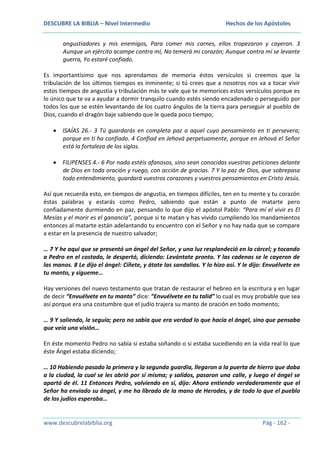 DESCUBRE LA BIBLIA – Nivel Intermedio

Hechos de los Apóstoles

angustiadores y mis enemigos, Para comer mis carnes, ellos tropezaron y cayeron. 3
Aunque un ejército acampe contra mí, No temerá mi corazón; Aunque contra mí se levante
guerra, Yo estaré confiado.
Es importantísimo que nos aprendamos de memoria éstos versículos si creemos que la
tribulación de los últimos tiempos es inminente; si tú crees que a nosotros nos va a tocar vivir
estos tiempos de angustia y tribulación más te vale que te memorices estos versículos porque es
lo único que te va a ayudar a dormir tranquilo cuando estés siendo encadenado o perseguido por
todos los que se estén levantando de los cuatro ángulos de la tierra para perseguir al pueblo de
Dios, cuando el dragón baje sabiendo que le queda poco tiempo;
ISAÍAS 26.- 3 Tú guardarás en completa paz a aquel cuyo pensamiento en ti persevera;
porque en ti ha confiado. 4 Confiad en Jehová perpetuamente, porque en Jehová el Señor
está la fortaleza de los siglos.
FILIPENSES 4.- 6 Por nada estéis afanosos, sino sean conocidas vuestras peticiones delante
de Dios en toda oración y ruego, con acción de gracias. 7 Y la paz de Dios, que sobrepasa
todo entendimiento, guardará vuestros corazones y vuestros pensamientos en Cristo Jesús.
Así que recuerda esto, en tiempos de angustia, en tiempos difíciles, ten en tu mente y tu corazón
éstas palabras y estarás como Pedro, sabiendo que están a punto de matarte pero
confiadamente durmiendo en paz, pensando lo que dijo el apóstol Pablo: “Para mí el vivir es El
Mesías y el morir es el ganancia”, porque si te matan y has vivido cumpliendo los mandamientos
entonces al matarte están adelantando tu encuentro con el Señor y no hay nada que se compare
a estar en la presencia de nuestro salvador;
… 7 Y he aquí que se presentó un ángel del Señor, y una luz resplandeció en la cárcel; y tocando
a Pedro en el costado, le despertó, diciendo: Levántate pronto. Y las cadenas se le cayeron de
las manos. 8 Le dijo el ángel: Cíñete, y átate las sandalias. Y lo hizo así. Y le dijo: Envuélvete en
tu manto, y sígueme…
Hay versiones del nuevo testamento que tratan de restaurar el hebreo en la escritura y en lugar
de decir “Envuélvete en tu manto” dice: “Envuélvete en tu talid” lo cual es muy probable que sea
así porque era una costumbre que el judío trajera su manto de oración en todo momento;
… 9 Y saliendo, le seguía; pero no sabía que era verdad lo que hacía el ángel, sino que pensaba
que veía una visión…
En éste momento Pedro no sabía si estaba soñando o si estaba sucediendo en la vida real lo que
éste Ángel estaba diciendo;
… 10 Habiendo pasado la primera y la segunda guardia, llegaron a la puerta de hierro que daba
a la ciudad, la cual se les abrió por sí misma; y salidos, pasaron una calle, y luego el ángel se
apartó de él. 11 Entonces Pedro, volviendo en sí, dijo: Ahora entiendo verdaderamente que el
Señor ha enviado su ángel, y me ha librado de la mano de Herodes, y de todo lo que el pueblo
de los judíos esperaba…

www.descubrelabiblia.org

Pág - 162 -

 