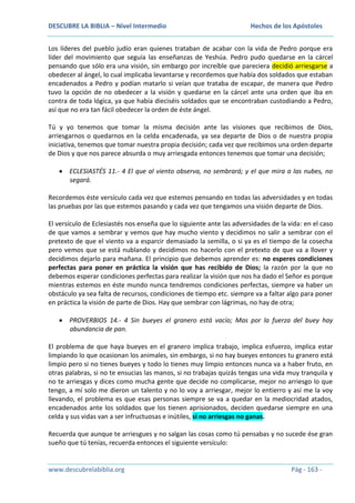 DESCUBRE LA BIBLIA – Nivel Intermedio

Hechos de los Apóstoles

Los líderes del pueblo judío eran quienes trataban de acabar con la vida de Pedro porque era
líder del movimiento que seguía las enseñanzas de Yeshúa. Pedro pudo quedarse en la cárcel
pensando que sólo era una visión, sin embargo por increíble que pareciera decidió arriesgarse a
obedecer al ángel, lo cual implicaba levantarse y recordemos que había dos soldados que estaban
encadenados a Pedro y podían matarlo si veían que trataba de escapar, de manera que Pedro
tuvo la opción de no obedecer a la visión y quedarse en la cárcel ante una orden que iba en
contra de toda lógica, ya que había dieciséis soldados que se encontraban custodiando a Pedro,
así que no era tan fácil obedecer la orden de éste ángel.
Tú y yo tenemos que tomar la misma decisión ante las visiones que recibimos de Dios,
arriesgarnos o quedarnos en la celda encadenada, ya sea departe de Dios o de nuestra propia
iniciativa, tenemos que tomar nuestra propia decisión; cada vez que recibimos una orden departe
de Dios y que nos parece absurda o muy arriesgada entonces tenemos que tomar una decisión;
ECLESIASTÉS 11.- 4 El que al viento observa, no sembrará; y el que mira a las nubes, no
segará.
Recordemos éste versículo cada vez que estemos pensando en todas las adversidades y en todas
las pruebas por las que estemos pasando y cada vez que tengamos una visión departe de Dios.
El versículo de Eclesiastés nos enseña que lo siguiente ante las adversidades de la vida: en el caso
de que vamos a sembrar y vemos que hay mucho viento y decidimos no salir a sembrar con el
pretexto de que el viento va a esparcir demasiado la semilla, o si ya es el tiempo de la cosecha
pero vemos que se está nublando y decidimos no hacerlo con el pretexto de que va a llover y
decidimos dejarlo para mañana. El principio que debemos aprender es: no esperes condiciones
perfectas para poner en práctica la visión que has recibido de Dios; la razón por la que no
debemos esperar condiciones perfectas para realizar la visión que nos ha dado el Señor es porque
mientras estemos en éste mundo nunca tendremos condiciones perfectas, siempre va haber un
obstáculo ya sea falta de recursos, condiciones de tiempo etc. siempre va a faltar algo para poner
en práctica la visión de parte de Dios. Hay que sembrar con lágrimas, no hay de otra;
PROVERBIOS 14.- 4 Sin bueyes el granero está vacío; Mas por la fuerza del buey hay
abundancia de pan.
El problema de que haya bueyes en el granero implica trabajo, implica esfuerzo, implica estar
limpiando lo que ocasionan los animales, sin embargo, si no hay bueyes entonces tu granero está
limpio pero si no tienes bueyes y todo lo tienes muy limpio entonces nunca va a haber fruto, en
otras palabras, si no te ensucias las manos, si no trabajas quizás tengas una vida muy tranquila y
no te arriesgas y dices como mucha gente que decide no complicarse, mejor no arriesgo lo que
tengo, a mí solo me dieron un talento y no lo voy a arriesgar, mejor lo entierro y así me la voy
llevando, el problema es que esas personas siempre se va a quedar en la mediocridad atados,
encadenados ante los soldados que los tienen aprisionados, deciden quedarse siempre en una
celda y sus vidas van a ser infructuosas e inútiles, si no arriesgas no ganas.
Recuerda que aunque te arriesgues y no salgan las cosas como tú pensabas y no sucede ése gran
sueño que tú tenías, recuerda entonces el siguiente versículo:

www.descubrelabiblia.org

Pág - 163 -

 
