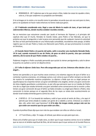DESCUBRE LA BIBLIA – Nivel Intermedio

Hechos de los Apóstoles

ROMANOS 8.- 28 Y sabemos que a los que aman a Dios, todas las cosas les ayudan a bien,
esto es, a los que conforme a su propósito son llamados.
Si te arriesgas en la visión y no resultó como tú pensabas recuerda que aún eso será para tu bien,
pero si te quedaste sin hacer nada entonces no tienes nada que ganar;
… 12 Y habiendo considerado esto, llegó a casa de María la madre de Juan, el que tenía por
sobrenombre Marcos, donde muchos estaban reunidos orando…
No se menciona que estuvieran orando por Jacob el hermano de Yojanan y al principio del
capítulo dice que él murió, Herodes lo mando matar, pero Pedro si fue liberado, así que la
próxima vez que te preguntes si vale la pena orar pensando que de cualquier manera la voluntad
de Dios se hará permaneciendo en una infortunada comodidad, recordemos éste pasaje, la biblia
registra que se oró por Pedro y hubo una liberación para Pedro, así que promovamos la oración
en Amishav;
… 13 Cuando llamó Pedro a la puerta del patio, salió a escuchar una muchacha llamada Rode,
14 la cual, cuando reconoció la voz de Pedro, de gozo no abrió la puerta, sino que corriendo
adentro, dio la nueva de que Pedro estaba a la puerta…
Podemos imaginar a Pedro asustado pensando que quizás lo vienen persiguiendo y solo le abren
la puerta y la vuelven a cerrar sin dejarlo entrar;
… 15 Y ellos le dijeron: Estás loca. Pero ella aseguraba que así era. Entonces ellos decían: ¡Es su
ángel!...
Somos tan parecidos y es que muchas veces oramos y no estamos seguros de que el Señor va a
contestar nuestras oraciones, sin embargo vamos a ver cómo es que el Señor siempre va más allá
de nuestra fe cumpliendo nuestros propósitos. Le dijeron a Rode que era su ángel porque en
aquella época los creyentes tenían una gran sensibilidad a los ángeles, tenían una gran convicción
de éstos ángeles guardianes y protectores, es por ello que pensaron que no se trataba de Pedro
sino de su ángel que estaba teniendo una gran actividad como consecuencia de la oración y ellos
tenían una gran convicción de que el Señor ya había enviado a su ángel para liberar a Pedro, ésta
convicción la tenían porque en el segundo libro de los reyes se relata éste acontecimiento en
donde Israel estaba teniendo guerra contra los sirios.
2 REYES 6.- 15 Y se levantó de mañana y salió el que servía al varón de Dios, y he aquí el
ejército que tenía sitiada la ciudad, con gente de a caballo y carros. Entonces su criado le
dijo: ¡Ah, señor mío! ¿qué haremos? 16 El le dijo: No tengas miedo, porque más son los
que están con nosotros que los que están con ellos…
Cuando el profeta Eliseo dijo que eran más los que estaban con ellos se refería a Israel;
17 Y oró Eliseo, y dijo: Te ruego, oh Jehová, que abras sus ojos para que vea…
Eliseo oró al Señor para que el criado viera, es decir que lo que nosotros vemos no es la realidad
que se vive en el ámbito espiritual de Dios, de tal manera que lo que vemos en el mundo físico es
www.descubrelabiblia.org

Pág - 164 -

 