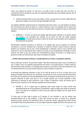 DESCUBRE LA BIBLIA – Nivel Intermedio

Hechos de los Apóstoles

como una especie de ilusión, lo real será y es todo lo que es parte del reino de Dios, la
característica de los profetas es que tiene la capacidad de guiarse por esa realidad superior, por la
realidad del espíritu;
Entonces Jehová abrió los ojos del criado, y miró; y he aquí que el monte estaba lleno de
gente de a caballo, y de carros de fuego alrededor de Eliseo.
Los ángeles rodeaban prácticamente el campamento de éstos sirios; si un solo ángel en la época
del rey Ezequías fue capaz de destruir a ciento ochenta y cinco mil soldados de los asirios que
estuvieron acampando en Jerusalén para destruir al pueblo judío, imagínense todo un ejército de
ángeles;
HEBREOS 1.- 13 Pues, ¿a cuál de los ángeles dijo Dios jamás: Siéntate a mi diestra, Hasta
que ponga a tus enemigos por estrado de tus pies? 14 ¿No son todos espíritus
ministradores, enviados para servicio a favor de los que serán herederos de la salvación?
Una salvación tan grande
Ministradores significa servidores, al referirse a los ángeles dice que los ángeles son espíritus
servidores y si tú eres heredero de la salvación a través de Yeshúa la buena noticia es que los
ángeles son servidores que te van a estar protegiendo y cuidando y que no van a permitir que
nada que no sea la voluntad de Dios suceda en tu vida, así que tranquilízate confiando en ello y
duerme con toda la paz que provee ése entendimiento porque Él enviará a su ángel que te
guarde en todos tus caminos para que tu pié no tropiece en piedra;
… 16 Mas Pedro persistía en llamar; y cuando abrieron y le vieron, se quedaron atónitos…
Hay un libro que se llama “Lo que dices recibes” éste libro enseña que todo lo que tú confiesas lo
vas a recibir y que no confieses pensamientos de temor ni de duda porque si dudas entonces
prácticamente estas perdido, sin embargo aquí tenemos una historia clave para demostrar que
no necesariamente es así, que el Señor jamás va a estar limitado a nuestra fe.
El principio que debemos aprender es que no se trata de tener fe en la fe, es decir que no es
porque yo tengo fe que Dios me va a contestar, eso sería fe en mi fe, sino que tenemos que tener
fe en Dios por cuanto que mi fe está depositada en Él y solamente necesitas tener fe para orar, ni
siquiera necesitas fe para creer que se va a cumplir aquello que le estas pidiendo a Dios,
solamente se necesita fe para comenzar a orar y dejar la respuesta a Dios, de manera que si
tienes fe para comenzar a orar entonces quédate con esta promesa:
EFESIOS 3.- 20 Y a Aquel que es poderoso para hacer todas las cosas mucho más
abundantemente de lo que pedimos o entendemos, según el poder que actúa en nosotros,
21 a él sea gloria en la iglesia en Cristo Jesús por todas las edades, por los siglos de los
siglos. Amén.
El único que se lleva toda la gloria es Él porque Él nos contesta y nos da mucho más
abundantemente de lo que pedimos, si Dios sólo actuara en base a nuestra fe o devoción
entonces quizás nosotros nos podríamos llevar un poco de mérito; seguramente todos hemos
escuchado el tipo de predicaciones en las que algún supuesto ungido del Señor dice que por una
www.descubrelabiblia.org

Pág - 165 -

 