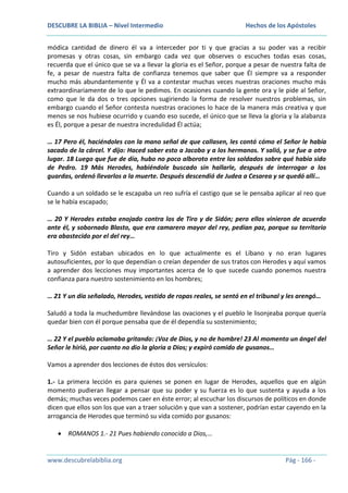 DESCUBRE LA BIBLIA – Nivel Intermedio

Hechos de los Apóstoles

módica cantidad de dinero él va a interceder por ti y que gracias a su poder vas a recibir
promesas y otras cosas, sin embargo cada vez que observes o escuches todas esas cosas,
recuerda que el único que se va a llevar la gloria es el Señor, porque a pesar de nuestra falta de
fe, a pesar de nuestra falta de confianza tenemos que saber que Él siempre va a responder
mucho más abundantemente y Él va a contestar muchas veces nuestras oraciones mucho más
extraordinariamente de lo que le pedimos. En ocasiones cuando la gente ora y le pide al Señor,
como que le da dos o tres opciones sugiriendo la forma de resolver nuestros problemas, sin
embargo cuando el Señor contesta nuestras oraciones lo hace de la manera más creativa y que
menos se nos hubiese ocurrido y cuando eso sucede, el único que se lleva la gloria y la alabanza
es Él, porque a pesar de nuestra incredulidad Él actúa;
… 17 Pero él, haciéndoles con la mano señal de que callasen, les contó cómo el Señor le había
sacado de la cárcel. Y dijo: Haced saber esto a Jacobo y a los hermanos. Y salió, y se fue a otro
lugar. 18 Luego que fue de día, hubo no poco alboroto entre los soldados sobre qué había sido
de Pedro. 19 Más Herodes, habiéndole buscado sin hallarle, después de interrogar a los
guardas, ordenó llevarlos a la muerte. Después descendió de Judea a Cesarea y se quedó allí…
Cuando a un soldado se le escapaba un reo sufría el castigo que se le pensaba aplicar al reo que
se le había escapado;
… 20 Y Herodes estaba enojado contra los de Tiro y de Sidón; pero ellos vinieron de acuerdo
ante él, y sobornado Blasto, que era camarero mayor del rey, pedían paz, porque su territorio
era abastecido por el del rey…
Tiro y Sidón estaban ubicados en lo que actualmente es el Líbano y no eran lugares
autosuficientes, por lo que dependían o creían depender de sus tratos con Herodes y aquí vamos
a aprender dos lecciones muy importantes acerca de lo que sucede cuando ponemos nuestra
confianza para nuestro sostenimiento en los hombres;
… 21 Y un día señalado, Herodes, vestido de ropas reales, se sentó en el tribunal y les arengó…
Saludó a toda la muchedumbre llevándose las ovaciones y el pueblo le lisonjeaba porque quería
quedar bien con él porque pensaba que de él dependía su sostenimiento;
… 22 Y el pueblo aclamaba gritando: ¡Voz de Dios, y no de hombre! 23 Al momento un ángel del
Señor le hirió, por cuanto no dio la gloria a Dios; y expiró comido de gusanos…
Vamos a aprender dos lecciones de éstos dos versículos:
1.- La primera lección es para quienes se ponen en lugar de Herodes, aquellos que en algún
momento pudieran llegar a pensar que su poder y su fuerza es lo que sustenta y ayuda a los
demás; muchas veces podemos caer en éste error; al escuchar los discursos de políticos en donde
dicen que ellos son los que van a traer solución y que van a sostener, podrían estar cayendo en la
arrogancia de Herodes que terminó su vida comido por gusanos:
ROMANOS 1.- 21 Pues habiendo conocido a Dios,…

www.descubrelabiblia.org

Pág - 166 -

 