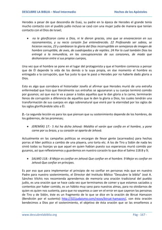 DESCUBRE LA BIBLIA – Nivel Intermedio

Hechos de los Apóstoles

Herodes a pesar de que descendía de Esaú, su padre en la época de Herodes el grande tenía
mucho contacto con el pueblo judío incluso se casó con una mujer judía de manera que tenían
contacto con el Dios de Israel;
no le glorificaron como a Dios, ni le dieron gracias, sino que se envanecieron en sus
razonamientos, y su necio corazón fue entenebrecido. 22 Profesando ser sabios, se
hicieron necios, 23 y cambiaron la gloria del Dios incorruptible en semejanza de imagen de
hombre corruptible, de aves, de cuadrúpedos y de reptiles. 24 Por lo cual también Dios los
entregó a la inmundicia, en las concupiscencias de sus corazones, de modo que
deshonraron entre sí sus propios cuerpos,
Una vez que el hombre se pone en el lugar del protagonista y que el hombre comienza a pensar
que de Él depende la vida de los demás o la suya propia, en ése momento el hombre es
entregado a la corrupción, que fue justo lo que le pasó a Herodes por no haberle dado gloria a
Dios.
Esto es algo que corrobora el historiador Josefo al afirmar que Herodes murió de una extraña
enfermedad que hizo que literalmente sus entrañas se agusanaran y su cuerpo terminó comido
por gusanos; así que eso le va a pasar a todos aquellos que le dan gloria a la carne, terminarán
llenos de corrupción a diferencia de aquellos que le den la gloria a Dios, los cuales tendrán una
transformación de sus cuerpos en algo sobrenatural que vivirá por la eternidad por los siglos de
los siglos glorificándole sólo a Él.
2.- La segunda lección es para los que piensan que su sostenimiento depende de los hombres, de
los gobiernos, de las promesas;
JEREMÍAS 17.- 5 Así ha dicho Jehová: Maldito el varón que confía en el hombre, y pone
carne por su brazo, y su corazón se aparta de Jehová.
Actualmente en las campañas políticas se encargan de llevar gente (acarreados) para hechas
porras al líder político a cambio de una playera, uno torta etc. A los de Tiro y Sidón de nada les
sirvió todas su lisonjas ya que aquel en quien habían puesto sus esperanzas murió comido por
gusanos, así que reflexionemos y guardemos en nuestro corazón lo que dice el Salmo 118:8 y 9;
SALMO 118.- 8 Mejor es confiar en Jehová Que confiar en el hombre. 9 Mejor es confiar en
Jehová Que confiar en príncipes.
Es por eso que para implementar el principio de no confiar en personas más que en nuestro
Padre para nuestro sostenimiento, el Director del Instituto Bíblico “Descubre la biblia” José A.
Sánchez Vilchis nos recomienda aprendernos de memoria una oración tradicional del pueblo
judío, es una oración que se hace cada vez que terminamos de comer y que estamos saciados y
contentos por haber comido, es un hábito muy sano para nuestras almas, para no olvidarnos de
quien es quien nos sustenta, para que no vayamos a caer en el error en que cayeron las personas
de Tiro y de Sidón, éste es un fragmento de lo que se dice en la oración de Bircat Hamazon
(Bendición por el sustento) http://321judaismo.com/rezos/bircat-hamazon/, con ésta oración
bendecimos a Dios por el sostenimiento, el objetivo de ésta oración que se las enseñemos a

www.descubrelabiblia.org

Pág - 167 -

 