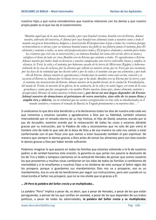 DESCUBRE LA BIBLIA – Nivel Intermedio

Hechos de los Apóstoles

nuestros hijos y que nunca consideremos que nuestras relaciones con los demás y que nuestro
propio poder es el que nos da el sostenimiento:
“Bendito aquel que de lo suyo hemos comido y por cuya bondad vivimos, bendito eres tú Eterno, Adonai
nuestro, soberano del universo, el Adonai por cuya bondad nos alimenta tanto a nosotros como a todo el
mundo con gracia benevolencia, holgura y misericordia Él proporciona el pan a todas las criaturas porque
su benevolencia es eterna y por su inmensa bondad nunca nos faltó ni nos faltará jamás el sustento, pues Él
alimenta y sustenta a todos, su mesa está preparada para todos y Él prepara alimento y sustento para todas
las criaturas que creó con su misericordia y su inmensa bondad, tal como está escrito abres tu mano y
satisfaces el deseo de todo ser vivo, Bendito eres tu Eterno que sustenta a todos. Te agradecemos o Eterno
Adonai nuestro por haber dado en herencia a nuestro antepasados una tierra codiciable, buena y amplia, la
alianza, la Torá, la vida y el sustento, por habernos sacado de la tierra de Mitzraim (Egipto) y habernos
redimido de la casa de esclavos, por tu alianza que sellaste en nuestra carne, por tu Torá que nos enseñaste,
por las leyes de tu voluntad que nos hiciste saber y por la vida y el sustento con que nos alimentas y por todo
ello oh Eterno Adonai nuestro te agradecemos y bendecimos tu nombre como está escrito, comerás y te
saciarás al Eterno tu Adonai por la buena tierra que te ha dado. Bendito eres tu Eterno por la tierra y por
el sustento, ten misericordia oh Eterno Adonai nuestro de tu pueblo Israel, de la ciudad de Yerushalayim,
del monte de Tizón, la morada de tu gloria, de tu santuario, de tu cede y tu santo lugar, así como de la casa
grandiosa y santa que fue consagrada a tu nombre Padre nuestro, danos paz, danos alimento, sustento y
prosperidad, líbranos de todas nuestras tribulaciones y por favor no nos hagas depender oh Eterno

Adonai nuestro de donaciones ni préstamos de seres mortales, sino sólo de tu mano llena y
amplia rica y abierta, sea tu voluntad que no seamos avergonzados en ésta vida ni abochornados en el
mundo venidero y restaura el reinado de David, tu Ungido prontamente y en nuestros días…”

Si analizamos lo que dice ésta bendición y si la declaramos todos los días de nuestra vida cada vez
que comemos y estamos saciados y agradecemos a Dios por su fidelidad, también estamos
intercediendo por el reinado eterno de su hijo Yeshúa, el Hijo de David, estamos orando por la
paz de Jerusalén, estamos orando por la restauración de todas las cosas y estamos dándole
gracias por su instrucción, por la Palabra de vida y reconocemos que no solo de pan vivirá el
hombre sino de todo lo que sale de la boca de Dios y de esa manera no solo nos vamos a estar
conformando con el pan físico sino que vamos a estar buscando también el pan espiritual. De
manera que siempre le damos gracias a Dios antes de tomar los alimentos pero con ésta oración
le damos gracias a Dios por haber tenido suficiente.
Podemos imaginar lo que pasaría en todas las familias que estamos volviendo a la fe de nuestros
padres si de verdad hacemos ésta oración, la garantía es que jamás nos pasaría la desilusión de
los de Tiro y Sidón y tampoco caeríamos en la actitud de Herodes de pensar que somos nosotros
los que proveemos y muchas cosas cambiarían en las vidas de todas las familias si cambiamos de
mentalidad y si le enseñamos a nuestros hijos a no olvidarse de esto aunque el Señor algún día
los prospere, porque si guardamos sus mandamientos Dios nos va a prosperar, eso es un
mandamiento, ésa es una de las bendiciones por seguir sus instrucciones, pero aún cuando en su
misericordia el Señor nos prospere, que no se nos olvide que es gracias a Él.
… 24 Pero la palabra del Señor crecía y se multiplicaba…
La palabra “Pero” implica a pesar de, es decir, que a pesar de Herodes, a pesar de los que están
persiguiendo, a pensar de los que confían en vanidad, a pesar de los que dependen de sus tratos
políticos, a pesar de todas las adversidades, la palabra del Señor crecía y se multiplicaba;
www.descubrelabiblia.org

Pág - 168 -

 