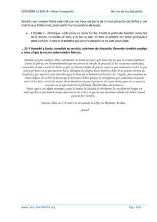 DESCUBRE LA BIBLIA – Nivel Intermedio

Hechos de los Apóstoles

Bendito sea nuestro Padre celestial que nos hace ser parte de la multiplicación del Señor y por
todo lo que Pedro vivió, pudo confirmar las palabras de Isaías;
1 PEDRO 1.- 24 Porque: Toda carne es como hierba, Y toda la gloria del hombre como flor
de la hierba. La hierba se seca, y la flor se cae; 25 Mas la palabra del Señor permanece
para siempre. Y esta es la palabra que por el evangelio os ha sido anunciada.
… 25 Y Bernabé y Saulo, cumplido su servicio, volvieron de Jerusalén, llevando también consigo
a Juan, el que tenía por sobrenombre Marcos.
Bendito seas por siempre Abba, sustentador de Israel en todo y por todo, hoy los que no éramos pueblo te
damos la gloria con el entendimiento que nos provee el sentido de gratitud de los corazones cambiados,
conscientes de que a nadie le darás tu gloria, líbranos Señor de pensar siquiera que merecemos recibir lo que
solo te pertenece a ti, que nuestras bocas detengan los elogios hacia nosotros departe de quienes reciben tus
beneficios, que nuestros actos sólo atraigan la atención al redentor de Israel, a tu Ungido, pues nosotros no
somos dignos de recibir la honra que te pertenece Señor, porque la recompensa que anhelamos no puede
venir de las bocas ni de las manos de los hombres sino en la promesa del reino eterno, pues ésa es nuestra
oración, en la seguridad de tu fidelidad, Bendito Dios del universo.
Señor, quizás en algún momento, antes de tomar la decisión de obedecerte lo consideré un riesgo, sin
embargo hoy sé que tomé la mejor decisión de mi vida y sé que los que decidimos obedecerte Señor, hemos
ganado por siempre…
Gracias Abba, en el Nombre de mi amado, tu Hijo, mi Redentor Yeshúa…
¡Amén!

www.descubrelabiblia.org

Pág - 169 -

 