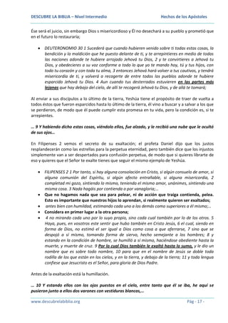 DESCUBRE LA BIBLIA – Nivel Intermedio

Hechos de los Apóstoles

Ése será el juicio, sin embargo Dios s misericordioso y Él no desechará a su pueblo y prometió que
en el futuro lo restauraría;
DEUTERONOMIO 30 1 Sucederá que cuando hubieren venido sobre ti todas estas cosas, la
bendición y la maldición que he puesto delante de ti, y te arrepintieres en medio de todas
las naciones adonde te hubiere arrojado Jehová tu Dios, 2 y te convirtieres a Jehová tu
Dios, y obedecieres a su voz conforme a todo lo que yo te mando hoy, tú y tus hijos, con
todo tu corazón y con toda tu alma, 3 entonces Jehová hará volver a tus cautivos, y tendrá
misericordia de ti, y volverá a recogerte de entre todos los pueblos adonde te hubiere
esparcido Jehová tu Dios. 4 Aun cuando tus desterrados estuvieren en las partes más
lejanas que hay debajo del cielo, de allí te recogerá Jehová tu Dios, y de allá te tomará;
Al enviar a sus discípulos a lo último de la tierra, Yeshúa tiene el propósito de traer de vuelta a
todos éstos que fueron esparcidos hasta lo último de la tierra, él vino a buscar y a salvar a los que
se perdieron, de modo que él puede cumplir esta promesa en tu vida, pero la condición es, si te
arrepientes.
… 9 Y habiendo dicho estas cosas, viéndolo ellos, fue alzado, y le recibió una nube que le ocultó
de sus ojos…
En Filipenses 2 vemos el secreto de su exaltación; el profeta Daniel dijo que los justos
resplandecerán como las estrellas para la perpetua eternidad, pero también dice que los injustos
simplemente van a ser despertados para confusión perpetua, de modo que si quieres librarte de
eso y quieres que el Señor te exalte tienes que seguir el mismo ejemplo de Yeshúa.
FILIPENSES 2 1 Por tanto, si hay alguna consolación en Cristo, si algún consuelo de amor, si
alguna comunión del Espíritu, si algún afecto entrañable, si alguna misericordia, 2
completad mi gozo, sintiendo lo mismo, teniendo el mismo amor, unánimes, sintiendo una
misma cosa. 3 Nada hagáis por contienda o por vanagloria;…
Que no hagamos nada que sea para pelear, ni de acción que traiga contienda, pelea.
Esto es importante que nuestros hijos lo aprendan, si realmente quieren ser exaltados;
antes bien con humildad, estimando cada uno a los demás como superiores a él mismo;…
Considera en primer lugar a la otra persona;
4 no mirando cada uno por lo suyo propio, sino cada cual también por lo de los otros. 5
Haya, pues, en vosotros este sentir que hubo también en Cristo Jesús, 6 el cual, siendo en
forma de Dios, no estimó el ser igual a Dios como cosa a que aferrarse, 7 sino que se
despojó a sí mismo, tomando forma de siervo, hecho semejante a los hombres; 8 y
estando en la condición de hombre, se humilló a sí mismo, haciéndose obediente hasta la
muerte, y muerte de cruz. 9 Por lo cual Dios también le exaltó hasta lo sumo, y le dio un
nombre que es sobre todo nombre, 10 para que en el nombre de Jesús se doble toda
rodilla de los que están en los cielos, y en la tierra, y debajo de la tierra; 11 y toda lengua
confiese que Jesucristo es el Señor, para gloria de Dios Padre.
Antes de la exaltación está la humillación.
… 10 Y estando ellos con los ojos puestos en el cielo, entre tanto que él se iba, he aquí se
pusieron junto a ellos dos varones con vestiduras blancas,…
www.descubrelabiblia.org

Pág - 17 -

 