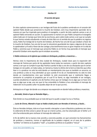 DESCUBRE LA BIBLIA – Nivel Intermedio

Hechos de los Apóstoles
Hechos 13

El secreto del gozo
Introducción
En éste capítulo comenzaremos a ser testigos del fruto de la palabra sembrada en el corazón del
apóstol Pablo desde que presenció la muerte de Esteban; será muy importante aprender de la
manera en que fue inspirado para predicar el evangelio, a partir de éste capítulo vamos a ver al
apóstol Pablo entrando en acción. Es apasionante la manera en que Pablo comparte el evangelio
sobre todo por el manejo que tiene de las escrituras, pero sobre todo vamos a ver que se cumple
lo que hemos estado estudiando a través de éste libro en el sentido de que la palabra no regresa
vacía, Pablo fue testigo de la muerte de Esteban, de hecho fue uno de los que estaban a favor de
la muerte de Esteban, fue uno de los que le estuvieron guardando las ropas a algunos de los que
le apedreaban y él votó a favor de ése castigo y ése testimonio tuvo un gran impacto en la vida de
Pablo y veremos que el mensaje que presenta Pablo es en forma muy parecido al mensaje que
presentó Esteban ante aquellos que le estaban acusando;
1 Había entonces en la iglesia que estaba en Antioquía, profetas y maestros:...
Hemos visto la importancia de ésta ciudad de Antioquía, ciudad clave para la expansión del
mensaje de Yeshúa por parte de los apóstoles hacia todas las naciones, a partir de éste capítulo
vamos a ver que se cumple lo que dijo Yeshúa cuando le dijo a uno de sus discípulos que le serían
testigos en Jerusalén, en toda Judea, en Samaria y hasta lo último de la tierra al decirles que ellos
iban a ir a predicar no solo les está dando un mandamiento sino que es también un anuncio, es
una profecía y esto es muy alentador ya que cuando Él te da un mandamiento no sólo te está
dando un mandamientos sino que también te está anunciando que si realmente llegas a
conocerle tú cumplirás el propósito por el cual Él te llamó, es algo inevitable el ser testigos,
cuando estudiamos el capítulo uno de hechos vimos que ser testigos no es algo que se hace sino
que es algo que se es, una vez que tú has entendido la Palabra y has entendido el mensaje de
redención no te puedes callar no puedes dejar de ser lo que ya eres.
Antioquía es el lugar de donde va a empezar esa expansión en donde había profetas y maestros;
… Bernabé, Simón el que se llamaba Niger,…
Éste Simón es muy probable que se trate del que le ayudó a cargar la cruz a Yeshúa;
… Lucio de Cirene, Manaén el que se había criado junto con Herodes el tetrarca, y Saulo…
Éste es Herodes Antipas, éste es el que mandó a decapitar a Juan el Bautista y podemos ver cómo
la soberanía de Dios actuó a pesar de que se criaron juntos, uno fue alcanzado por el Señor y el
otro fue endurecido para rechazar el mensaje de redención.
A fin de definir de la manera más sencilla y concreta posible; en qué consisten los llamamientos
de profetas y maestros, iremos al significado de la palabra original, en el caso de la palabra
“profeta” en hebreo es la palabra “nabí”, y la palabra profecía es la palabra “nevua”
www.descubrelabiblia.org

Pág - 170 -

 