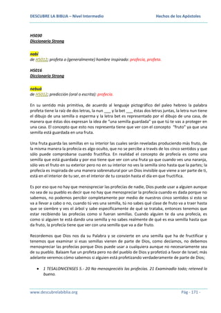 DESCUBRE LA BIBLIA – Nivel Intermedio

Hechos de los Apóstoles

H5030
Diccionario Strong
nabí
de H5012; profeta o (generalmente) hombre inspirado: profecía, profeta.
H5016
Diccionario Strong
nebuá
de H5012; predicción (oral o escrita): profecía.
En su sentido más primitiva, de acuerdo al lenguaje pictográfico del paleo hebreo la palabra
profeta tiene la raíz de dos letras, la nun ___ y la bet ___ éstas dos letras juntas, la letra nun tiene
el dibujo de una semilla o esperma y la letra bet es representado por el dibujo de una casa, de
manera que éstas dos expresan la idea de “una semilla guardada” ya que tú te vas a proteger en
una casa. El concepto que esto nos representa tiene que ver con el concepto “fruto” ya que una
semilla está guardada en una fruta.
Una fruta guarda las semillas en su interior las cuales serán reveladas produciendo más fruto, de
la misma manera la profecía es algo oculto, que no se percibe a través de los cinco sentidos y que
sólo puede comprobarse cuando fructifica. En realidad el concepto de profecía es como una
semilla que está guardada y por eso tiene que ver con una fruta ya que cuando ves una naranja,
sólo ves el fruto en su exterior pero no en su interior no ves la semilla sino hasta que la partes; la
profecía es inspirada de una manera sobrenatural por un Dios invisible que viene a ser parte de ti,
está en el interior de tu ser, en el interior de tu corazón hasta el día en que fructifica.
Es por eso que no hay que menospreciar las profecías de nadie, Dios puede usar a alguien aunque
no sea de su pueblo es decir que no hay que menospreciar la profecía cuando es dada porque no
sabemos, no podemos percibir completamente por medio de nuestros cinco sentidos si esto se
va a llevar a cabo o no, cuando tú ves una semilla, tú no sabes qué clase de fruto va a traer hasta
que se siembre y ves el árbol y sabe específicamente de qué se trataba, entonces tenemos que
estar recibiendo las profecías como si fueran semillas. Cuando alguien te da una profecía, es
como si alguien te está dando una semilla y no sabes realmente de qué es esa semilla hasta que
da fruto, la profecía tiene que ver con una semilla que va a dar fruto.
Recordemos que Dios nos da su Palabra y se convierte en una semilla que ha de fructificar y
tenemos que examinar si esas semillas vienen de parte de Dios, como decíamos, no debemos
menospreciar las profecías porque Dios puede usar a cualquiera aunque no necesariamente sea
de su pueblo. Balaam fue un profeta pero no del pueblo de Dios y profetizó a favor de Israel; más
adelante veremos cómo sabemos si alguien está profetizando verdaderamente de parte de Dios;
1 TESALONICENSES 5.- 20 No menospreciéis las profecías. 21 Examinadlo todo; retened lo
bueno.

www.descubrelabiblia.org

Pág - 171 -

 