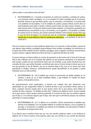 DESCUBRE LA BIBLIA – Nivel Intermedio

Hechos de los Apóstoles

¿Cómo saber si una profecía viene de Dios?
DEUTERONOMIO 13.- 1 Cuando se levantare en medio de ti profeta, o soñador de sueños,
y te anunciare señal o prodigios, 2 y si se cumpliere la señal o prodigio que él te anunció,
diciendo: Vamos en pos de dioses ajenos, que no conociste, y sirvámosles; 3 no darás oído
a las palabras de tal profeta, ni al tal soñador de sueños; porque Jehová vuestro Dios os
está probando, para saber si amáis a Jehová vuestro Dios con todo vuestro corazón, y con
toda vuestra alma. 4 En pos de Jehová vuestro Dios andaréis; a él temeréis, guardaréis sus
mandamientos y escucharéis su voz, a él serviréis, y a él seguiréis. 5 Tal profeta o soñador
de sueños ha de ser muerto, por cuanto aconsejó rebelión contra Jehová vuestro Dios que
te sacó de tierra de Egipto y te rescató de casa de servidumbre, y trató de apartarte del
camino por el cual Jehová tu Dios te mandó que anduvieses; y así quitarás el mal de en
medio de ti.

Ésta es la manera escrita en cómo podemos determinar si se trata de un falso profeta, a pesar de
que alguien haga señales y prodigios porque Balaam hacía señales y prodigios, los hechiceros en
la época de faraón también hicieron señales y prodigios, pero si alguien con dichas características
te guía a adorar a alguien diferente al Dios de Israel o a apartarte del Dios de Israel
El camino del que un falso profeta va a tratar de apartarte es del camino de la Torá, de la ley que
Dios le dio a Moisés, ése es el contexto del capítulo 13 que estamos estudiando. Si le aplicamos
éste pasaje a todos los que actualmente dicen que son profetas y que andan diciendo que son
enviados de Dios y que están llamados a profetizar pero que al mismo tiempo te dicen que ya no
hay que guardar la ley de Moisés, que ya no estamos bajo la ley, que ya no tienes que estar
guardando el Shabat, entonces, automáticamente queda descalificado el tal profeta y queda
señalado como un falso profeta;
DEUTERONOMIO 18.- 20 El profeta que tuviere la presunción de hablar palabra en mi
nombre, a quien yo no le haya mandado hablar, o que hablare en nombre de dioses
ajenos, el tal profeta morirá…
No necesariamente serán apedreados, si leemos con cuidado dice que solamente eran
apedreados los que aseguraban hablar en nombre de Dios o que anunciaban dioses ajenos, es
decir, cualquier persona puede decir lo que quiera acerca de lo que piensa, pero hablar en
nombre de Dios, expresar, “la Palabra de Dios dice” implica que debemos tener mucho cuidado
de lo que vamos a decir porque estamos poniendo en la boca de Dios que no estamos seguros
que Él dijo y si no estamos seguros que Él dijo, más vale que lo afirmemos porque nos estamos
poniendo en un grave peligro;
DEUTERONOMIO 18.- 21 Y si dijeres en tu corazón: ¿Cómo conoceremos la palabra que
Jehová no ha hablado?; 22 si el profeta hablare en nombre de Jehová, y no se cumpliere lo
que dijo, ni aconteciere, es palabra que Jehová no ha hablado; con presunción la habló el
tal profeta; no tengas temor de él.
Si ya dijimos que la profecía tiene que ver con una semilla, podemos saber si una profecía es
legítima de la misma manera como podrías saber que una semilla es una semilla de jitomate,
www.descubrelabiblia.org

Pág - 172 -

 