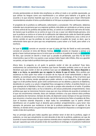 DESCUBRE LA BIBLIA – Nivel Intermedio

Hechos de los Apóstoles

círculos pentecostales en donde ésta enseñanza se utiliza al revés o en sentido equivocado, ya
que utilizan las lenguas como una manifestación y se utilizan para hablarle a la gente y de
acuerdo a lo que estamos leyendo aquí eso es un error, sin embargo para mayor información
recomendamos estudiar el tema a profundidad en el link que se proporciona en líneas anteriores.
El propósito de la profecía es edificación, exhortación y consolación. Por edificación, debemos
entender que una persona que va a expresar profecía, ésta debe ser centrada en un tema, ya que
el tema central de los profetas del pueblo de Dios, se centró en la edificación del reino de Israel,
de manera que la profecía no se centra en que si te vas a casar con determinada persona, sino
que la profecía se centra en el tema de la edificación del tabernáculo caído de David del pueblo
de Israel y la exhortación es el ánimo a ser parte de la profecía, exhortarnos unos a otros en el
mismo sentido en que los profetas de Israel exhortaban al pueblo de Israel, es decir, que la
exhortación tiene que ser para que nos arrepintamos y para volver a la Toráh, para volver a la
escritura.
Así que la profecía consiste en anunciar en que el reino del hijo de David se está acercando,
consiste en anunciar el reino del Mesías Yeshúa; exhortar consiste en impulsar y animar a la
gente a hacer teshuvá porque eso es lo único que va a edificar al pueblo de Israel y la consolación
de Dios, que consiste en decirle a Israel que su pecado es perdonado, que Dios ha de tener
misericordia y que es fiel a sus pactos y que aunque todos hayan sido infieles, Dios va a guardar
sus pactos, así que toda la profecía tiene que centrarse en esto.
Ahora bien, la pregunta es ¿A quién le gustaría recibir el don de profecía? Pues bien,
analizaremos las características de hombres que fueron llamados profetas como es el caso de
Abraham que para recibir el don de profecía tuvo que ser obediente, fiel, estuvo dispuesto a
dejar a su tierra, su parentela que no seguían la misma fe que él tenía. Otro profeta por
excelencia es Elías quien hizo volver el corazón de los hijos de Israel exhortándoles a dejar la
idolatría, se constituyó como mensajero de arrepentimiento, sin embargo, él fue el primero que
se salió de ése sistema siendo ejemplo para poder exhortar a sus hermanos. Otro ejemplo a
seguir es el del profeta Daniel, quien evitó contaminarse con los deleites y placeres en Babilonia,
decidiendo en cuanto a su salud e integridad física consagrarse al Señor, el profeta Daniel es un
gran ejemplo de la fidelidad a Dios aún a costa de su propia vida estando en el exilio. El profeta
Juan el bautista lo dejó todo y se fue al desierto y ahí estuvo predicando arrepentimiento. Estos
profetas que aquí se mencionan hicieron cosas que son muy similares de acuerdo al contexto en
el que nos encontramos viviendo, éstos son tiempos similares a los que vivieron éstos profetas
que acabamos de mencionar, tiempos de exilio, de depresión social, tiempos en los que tenemos
que renunciar a muchas cosas de éste mundo, con tal de mantenernos fieles a la palabra de Dios;
Juan el bautista estando dispuesto a dejar todas las comodidades que le podría ofrecer
identificarse con el pueblo huyó al desierto para predicar arrepentimiento y para tener más
ejemplos de personas que recibieron el don de la profecía podemos leer el capítulo 11 de
Hebreos, en donde vemos una gran lista de testigos que estuvieron dispuestos a consagrarse para
recibir el don de la profecía.
Hay un principio judío para todos aquellos que anhelan tener el don de la profecía, según el
judaísmo, se cree que actualmente no está obrando el don de la profecía, podemos ver que de
acuerdo al nuevo testamento y lo que estamos viviendo entre creyentes nosotros podemos saber
que por supuesto que está actuando el don de la profecía sin embargo en el judaísmo tradicional
www.descubrelabiblia.org

Pág - 174 -

 